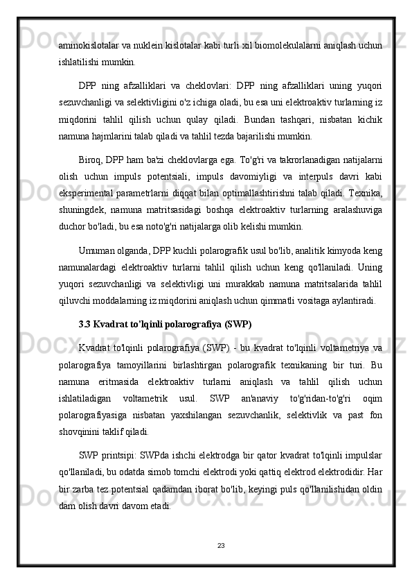 aminokislotalar va nuklein kislotalar kabi turli xil biomolekulalarni aniqlash uchun
ishlatilishi mumkin.
DPP   ning   afzalliklari   va   cheklovlari:   DPP   ning   afzalliklari   uning   yuqori
sezuvchanligi va selektivligini o'z ichiga oladi, bu esa uni elektroaktiv turlarning iz
miqdorini   tahlil   qilish   uchun   qulay   qiladi.   Bundan   tashqari,   nisbatan   kichik
namuna hajmlarini talab qiladi va tahlil tezda bajarilishi mumkin.
Biroq, DPP ham ba'zi cheklovlarga ega. To'g'ri va takrorlanadigan natijalarni
olish   uchun   impuls   potentsiali,   impuls   davomiyligi   va   interpuls   davri   kabi
eksperimental  parametrlarni diqqat  bilan optimallashtirishni  talab qiladi. Texnika,
shuningdek,   namuna   matritsasidagi   boshqa   elektroaktiv   turlarning   aralashuviga
duchor bo'ladi, bu esa noto'g'ri natijalarga olib kelishi mumkin.
Umuman olganda, DPP kuchli polarografik usul bo'lib, analitik kimyoda keng
namunalardagi   elektroaktiv   turlarni   tahlil   qilish   uchun   keng   qo'llaniladi.   Uning
yuqori   sezuvchanligi   va   selektivligi   uni   murakkab   namuna   matritsalarida   tahlil
qiluvchi moddalarning iz miqdorini aniqlash uchun qimmatli vositaga aylantiradi.
3.3 Kvadrat to'lqinli polarografiya (SWP)
Kvadrat   to'lqinli   polarografiya   (SWP)   -   bu   kvadrat   to'lqinli   voltametriya   va
polarografiya   tamoyillarini   birlashtirgan   polarografik   texnikaning   bir   turi.   Bu
namuna   eritmasida   elektroaktiv   turlarni   aniqlash   va   tahlil   qilish   uchun
ishlatiladigan   voltametrik   usul.   SWP   an'anaviy   to'g'ridan-to'g'ri   oqim
polarografiyasiga   nisbatan   yaxshilangan   sezuvchanlik,   selektivlik   va   past   fon
shovqinini taklif qiladi.
SWP printsipi:  SWPda ishchi  elektrodga bir  qator kvadrat to'lqinli impulslar
qo'llaniladi, bu odatda simob tomchi elektrodi yoki qattiq elektrod elektrodidir. Har
bir zarba tez potentsial qadamdan iborat bo'lib, keyingi puls qo'llanilishidan oldin
dam olish davri davom etadi.
23 