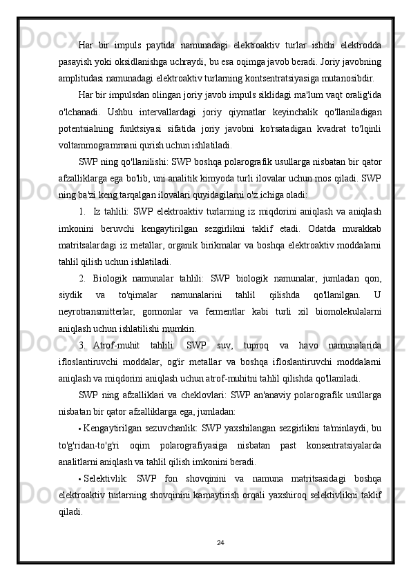 Har   bir   impuls   paytida   namunadagi   elektroaktiv   turlar   ishchi   elektrodda
pasayish yoki oksidlanishga uchraydi, bu esa oqimga javob beradi. Joriy javobning
amplitudasi namunadagi elektroaktiv turlarning kontsentratsiyasiga mutanosibdir.
Har bir impulsdan olingan joriy javob impuls siklidagi ma'lum vaqt oralig'ida
o'lchanadi.   Ushbu   intervallardagi   joriy   qiymatlar   keyinchalik   qo'llaniladigan
potentsialning   funktsiyasi   sifatida   joriy   javobni   ko'rsatadigan   kvadrat   to'lqinli
voltammogrammani qurish uchun ishlatiladi.
SWP ning qo'llanilishi: SWP boshqa polarografik usullarga nisbatan bir qator
afzalliklarga ega bo'lib, uni analitik kimyoda turli ilovalar uchun mos qiladi. SWP
ning ba'zi keng tarqalgan ilovalari quyidagilarni o'z ichiga oladi:
1. Iz   tahlili:   SWP   elektroaktiv   turlarning   iz   miqdorini   aniqlash   va   aniqlash
imkonini   beruvchi   kengaytirilgan   sezgirlikni   taklif   etadi.   Odatda   murakkab
matritsalardagi  iz  metallar,  organik birikmalar   va boshqa   elektroaktiv  moddalarni
tahlil qilish uchun ishlatiladi.
2. Biologik   namunalar   tahlili:   SWP   biologik   namunalar,   jumladan   qon,
siydik   va   to'qimalar   namunalarini   tahlil   qilishda   qo'llanilgan.   U
neyrotransmitterlar,   gormonlar   va   fermentlar   kabi   turli   xil   biomolekulalarni
aniqlash uchun ishlatilishi mumkin.
3. Atrof-muhit   tahlili:   SWP   suv,   tuproq   va   havo   namunalarida
ifloslantiruvchi   moddalar,   og'ir   metallar   va   boshqa   ifloslantiruvchi   moddalarni
aniqlash va miqdorini aniqlash uchun atrof-muhitni tahlil qilishda qo'llaniladi.
SWP   ning   afzalliklari   va   cheklovlari:   SWP   an'anaviy   polarografik   usullarga
nisbatan bir qator afzalliklarga ega, jumladan:
 Kengaytirilgan sezuvchanlik:  SWP yaxshilangan sezgirlikni  ta'minlaydi, bu
to'g'ridan-to'g'ri   oqim   polarografiyasiga   nisbatan   past   konsentratsiyalarda
analitlarni aniqlash va tahlil qilish imkonini beradi.
 Selektivlik:   SWP   fon   shovqinini   va   namuna   matritsasidagi   boshqa
elektroaktiv turlarning shovqinini kamaytirish orqali yaxshiroq selektivlikni  taklif
qiladi.
24