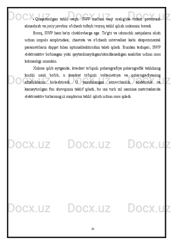  Qisqartirilgan   tahlil   vaqti:   SWP   ma'lum   vaqt   oralig'ida   tezkor   potentsial
almashish va joriy javobni o'lchash tufayli tezroq tahlil qilish imkonini beradi.
Biroq, SWP ham ba'zi cheklovlarga ega. To'g'ri va ishonchli natijalarni olish
uchun   impuls   amplitudasi,   chastota   va   o'lchash   intervallari   kabi   eksperimental
parametrlarni   diqqat   bilan   optimallashtirishni   talab   qiladi.   Bundan   tashqari,   SWP
elektroaktiv bo'lmagan yoki qaytarilmaydigan/oksidlanadigan analitlar uchun mos
kelmasligi mumkin.
Xulosa   qilib   aytganda,   kvadrat   to'lqinli   polarografiya   polarografik   tahlilning
kuchli   usuli   bo'lib,   u   kvadrat   to'lqinli   voltametriya   va   polarografiyaning
afzalliklarini   birlashtiradi.   U   yaxshilangan   sezuvchanlik,   selektivlik   va
kamaytirilgan   fon   shovqinini   taklif   qiladi,   bu   uni   turli   xil   namuna   matritsalarida
elektroaktiv turlarning iz miqdorini tahlil qilish uchun mos qiladi.
25 