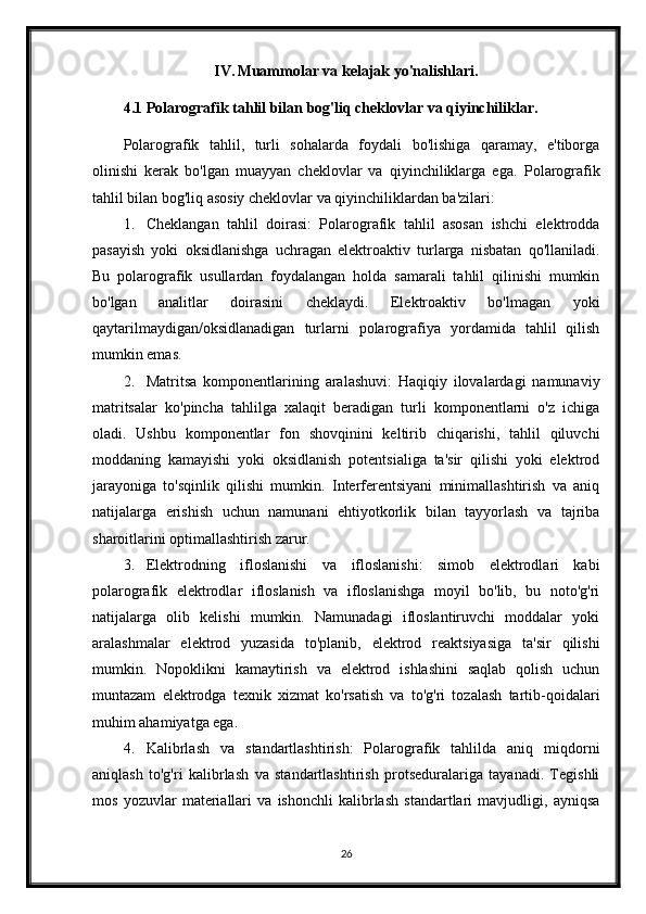 IV. Muammolar va kelajak yo'nalishlari.
4.1 Polarografik tahlil bilan bog'liq cheklovlar va qiyinchiliklar.
Polarografik   tahlil,   turli   sohalarda   foydali   bo'lishiga   qaramay,   e'tiborga
olinishi   kerak   bo'lgan   muayyan   cheklovlar   va   qiyinchiliklarga   ega.   Polarografik
tahlil bilan bog'liq asosiy cheklovlar va qiyinchiliklardan ba'zilari:
1. Cheklangan   tahlil   doirasi:   Polarografik   tahlil   asosan   ishchi   elektrodda
pasayish   yoki   oksidlanishga   uchragan   elektroaktiv   turlarga   nisbatan   qo'llaniladi.
Bu   polarografik   usullardan   foydalangan   holda   samarali   tahlil   qilinishi   mumkin
bo'lgan   analitlar   doirasini   cheklaydi.   Elektroaktiv   bo'lmagan   yoki
qaytarilmaydigan/oksidlanadigan   turlarni   polarografiya   yordamida   tahlil   qilish
mumkin emas.
2. Matritsa   komponentlarining   aralashuvi:   Haqiqiy   ilovalardagi   namunaviy
matritsalar   ko'pincha   tahlilga   xalaqit   beradigan   turli   komponentlarni   o'z   ichiga
oladi.   Ushbu   komponentlar   fon   shovqinini   keltirib   chiqarishi,   tahlil   qiluvchi
moddaning   kamayishi   yoki   oksidlanish   potentsialiga   ta'sir   qilishi   yoki   elektrod
jarayoniga   to'sqinlik   qilishi   mumkin.   Interferentsiyani   minimallashtirish   va   aniq
natijalarga   erishish   uchun   namunani   ehtiyotkorlik   bilan   tayyorlash   va   tajriba
sharoitlarini optimallashtirish zarur.
3. Elektrodning   ifloslanishi   va   ifloslanishi:   simob   elektrodlari   kabi
polarografik   elektrodlar   ifloslanish   va   ifloslanishga   moyil   bo'lib,   bu   noto'g'ri
natijalarga   olib   kelishi   mumkin.   Namunadagi   ifloslantiruvchi   moddalar   yoki
aralashmalar   elektrod   yuzasida   to'planib,   elektrod   reaktsiyasiga   ta'sir   qilishi
mumkin.   Nopoklikni   kamaytirish   va   elektrod   ishlashini   saqlab   qolish   uchun
muntazam   elektrodga   texnik   xizmat   ko'rsatish   va   to'g'ri   tozalash   tartib-qoidalari
muhim ahamiyatga ega.
4. Kalibrlash   va   standartlashtirish:   Polarografik   tahlilda   aniq   miqdorni
aniqlash   to'g'ri   kalibrlash   va   standartlashtirish   protseduralariga   tayanadi.   Tegishli
mos   yozuvlar   materiallari   va   ishonchli   kalibrlash   standartlari   mavjudligi,   ayniqsa
26