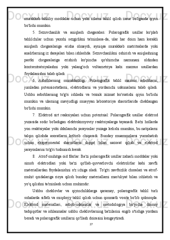 murakkab   tahliliy   moddalar   uchun   yoki   izlarni   tahlil   qilish   zarur   bo'lganda   qiyin
bo'lishi mumkin.
5. Sezuvchanlik   va   aniqlash   chegaralari:   Polarografik   usullar   ko'plab
tahlilchilar   uchun   yaxshi   sezgirlikni   ta'minlasa-da,   ular   har   doim   ham   kerakli
aniqlash   chegaralariga   erisha   olmaydi,   ayniqsa   murakkab   matritsalarda   yoki
analitlarning iz darajalari bilan ishlashda. Sezuvchanlikni oshirish va aniqlashning
pastki   chegaralariga   erishish   ko'pincha   qo'shimcha   namunani   oldindan
kontsentratsiyalashni   yoki   yalang'och   voltametriya   kabi   maxsus   usullardan
foydalanishni talab qiladi.
6. Asboblarning   murakkabligi:   Polarografik   tahlil   maxsus   asboblarni,
jumladan   potensiostatlarni,   elektrodlarni   va   yordamchi   uskunalarni   talab   qiladi.
Ushbu   asboblarning   to'g'ri   ishlashi   va   texnik   xizmat   ko'rsatishi   qiyin   bo'lishi
mumkin   va   ularning   mavjudligi   muayyan   laboratoriya   sharoitlarida   cheklangan
bo'lishi mumkin.
7. Elektrod   sirt   reaksiyalari   uchun   potentsial:   Polarografik   usullar   elektrod
yuzasida   sodir   bo'ladigan   elektrokimyoviy   reaktsiyalarga   tayanadi.   Ba'zi   hollarda
yon reaktsiyalar yoki ikkilamchi jarayonlar yuzaga kelishi mumkin, bu natijalarni
talqin   qilishda   asoratlarni   keltirib   chiqaradi.   Bunday   muammolarni   yumshatish
uchun   eksperimental   sharoitlarni   diqqat   bilan   nazorat   qilish   va   elektrod
jarayonlarini to'g'ri tushunish kerak.
8. Atrof-muhitga oid fikrlar: Ba'zi polarografik usullar zaharli moddalar yoki
simob   elektrodlari   yoki   ba'zi   qo'llab-quvvatlovchi   elektrolitlar   kabi   xavfli
materiallardan foydalanishni  o'z ichiga oladi. To'g'ri  xavfsizlik choralari va atrof-
muhit   qoidalariga   rioya   qilish   bunday   materiallarni   mas'uliyat   bilan   ishlatish   va
yo'q qilishni ta'minlash uchun muhimdir.
Ushbu   cheklovlar   va   qiyinchiliklarga   qaramay,   polarografik   tahlil   turli
sohalarda sifatli va miqdoriy tahlil qilish uchun qimmatli  vosita bo'lib qolmoqda.
Elektrod   materiallari,   asbob-uskunalar   va   metodologiya   bo'yicha   doimiy
tadqiqotlar  va ishlanmalar ushbu cheklovlarning ba'zilarini engib o'tishga yordam
beradi va polarografik usullarni qo'llash doirasini kengaytiradi.
27 