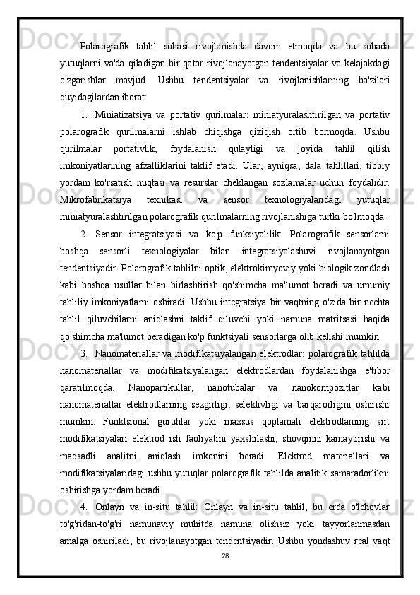 Polarografik   tahlil   sohasi   rivojlanishda   davom   etmoqda   va   bu   sohada
yutuqlarni   va'da   qiladigan   bir   qator   rivojlanayotgan   tendentsiyalar   va   kelajakdagi
o'zgarishlar   mavjud.   Ushbu   tendentsiyalar   va   rivojlanishlarning   ba'zilari
quyidagilardan iborat:
1. Miniatizatsiya   va   portativ   qurilmalar:   miniatyuralashtirilgan   va   portativ
polarografik   qurilmalarni   ishlab   chiqishga   qiziqish   ortib   bormoqda.   Ushbu
qurilmalar   portativlik,   foydalanish   qulayligi   va   joyida   tahlil   qilish
imkoniyatlarining   afzalliklarini   taklif   etadi.   Ular,   ayniqsa,   dala   tahlillari,   tibbiy
yordam   ko'rsatish   nuqtasi   va   resurslar   cheklangan   sozlamalar   uchun   foydalidir.
Mikrofabrikatsiya   texnikasi   va   sensor   texnologiyalaridagi   yutuqlar
miniatyuralashtirilgan polarografik qurilmalarning rivojlanishiga turtki bo'lmoqda.
2. Sensor   integratsiyasi   va   ko'p   funksiyalilik:   Polarografik   sensorlarni
boshqa   sensorli   texnologiyalar   bilan   integratsiyalashuvi   rivojlanayotgan
tendentsiyadir. Polarografik tahlilni optik, elektrokimyoviy yoki biologik zondlash
kabi   boshqa   usullar   bilan   birlashtirish   qo'shimcha   ma'lumot   beradi   va   umumiy
tahliliy  imkoniyatlarni   oshiradi.   Ushbu   integratsiya   bir   vaqtning   o'zida   bir   nechta
tahlil   qiluvchilarni   aniqlashni   taklif   qiluvchi   yoki   namuna   matritsasi   haqida
qo'shimcha ma'lumot beradigan ko'p funktsiyali sensorlarga olib kelishi mumkin.
3. Nanomateriallar  va modifikatsiyalangan elektrodlar:  polarografik tahlilda
nanomateriallar   va   modifikatsiyalangan   elektrodlardan   foydalanishga   e'tibor
qaratilmoqda.   Nanopartikullar,   nanotubalar   va   nanokompozitlar   kabi
nanomateriallar   elektrodlarning   sezgirligi,   selektivligi   va   barqarorligini   oshirishi
mumkin.   Funktsional   guruhlar   yoki   maxsus   qoplamali   elektrodlarning   sirt
modifikatsiyalari   elektrod   ish   faoliyatini   yaxshilashi,   shovqinni   kamaytirishi   va
maqsadli   analitni   aniqlash   imkonini   beradi.   Elektrod   materiallari   va
modifikatsiyalaridagi   ushbu   yutuqlar   polarografik   tahlilda   analitik   samaradorlikni
oshirishga yordam beradi.
4. Onlayn   va   in-situ   tahlil:   Onlayn   va   in-situ   tahlil,   bu   erda   o'lchovlar
to'g'ridan-to'g'ri   namunaviy   muhitda   namuna   olishsiz   yoki   tayyorlanmasdan
amalga   oshiriladi,   bu   rivojlanayotgan   tendentsiyadir.   Ushbu   yondashuv   real   vaqt
28 