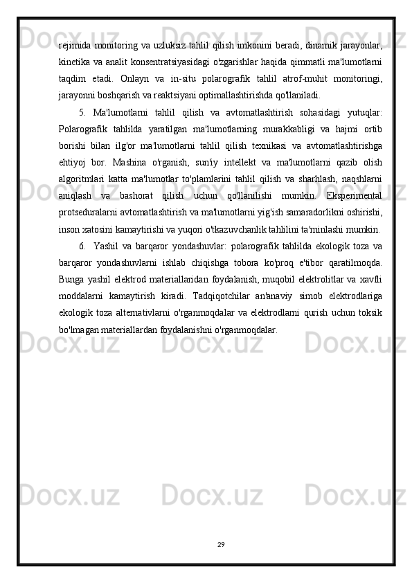 rejimida monitoring va uzluksiz tahlil  qilish imkonini  beradi, dinamik jarayonlar,
kinetika va analit konsentratsiyasidagi  o'zgarishlar  haqida qimmatli ma'lumotlarni
taqdim   etadi.   Onlayn   va   in-situ   polarografik   tahlil   atrof-muhit   monitoringi,
jarayonni boshqarish va reaktsiyani optimallashtirishda qo'llaniladi.
5. Ma'lumotlarni   tahlil   qilish   va   avtomatlashtirish   sohasidagi   yutuqlar:
Polarografik   tahlilda   yaratilgan   ma'lumotlarning   murakkabligi   va   hajmi   ortib
borishi   bilan   ilg'or   ma'lumotlarni   tahlil   qilish   texnikasi   va   avtomatlashtirishga
ehtiyoj   bor.   Mashina   o'rganish,   sun'iy   intellekt   va   ma'lumotlarni   qazib   olish
algoritmlari   katta   ma'lumotlar   to'plamlarini   tahlil   qilish   va   sharhlash,   naqshlarni
aniqlash   va   bashorat   qilish   uchun   qo'llanilishi   mumkin.   Eksperimental
protseduralarni avtomatlashtirish va ma'lumotlarni yig'ish samaradorlikni oshirishi,
inson xatosini kamaytirishi va yuqori o'tkazuvchanlik tahlilini ta'minlashi mumkin.
6. Yashil   va   barqaror   yondashuvlar:   polarografik   tahlilda   ekologik   toza   va
barqaror   yondashuvlarni   ishlab   chiqishga   tobora   ko'proq   e'tibor   qaratilmoqda.
Bunga   yashil   elektrod  materiallaridan   foydalanish,   muqobil   elektrolitlar   va  xavfli
moddalarni   kamaytirish   kiradi.   Tadqiqotchilar   an'anaviy   simob   elektrodlariga
ekologik   toza   alternativlarni   o'rganmoqdalar   va   elektrodlarni   qurish   uchun   toksik
bo'lmagan materiallardan foydalanishni o'rganmoqdalar.
29 