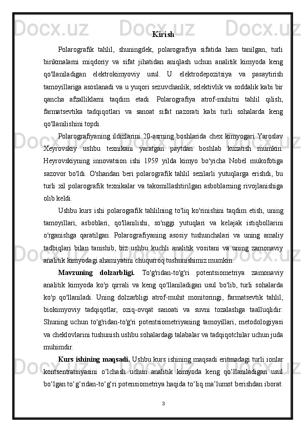 Kirish
Polarografik   tahlil,   shuningdek,   polarografiya   sifatida   ham   tanilgan,   turli
birikmalarni   miqdoriy   va   sifat   jihatidan   aniqlash   uchun   analitik   kimyoda   keng
qo'llaniladigan   elektrokimyoviy   usul.   U   elektrodepozitsiya   va   pasaytirish
tamoyillariga asoslanadi va u yuqori sezuvchanlik, selektivlik va soddalik kabi bir
qancha   afzalliklarni   taqdim   etadi.   Polarografiya   atrof-muhitni   tahlil   qilish,
farmatsevtika   tadqiqotlari   va   sanoat   sifat   nazorati   kabi   turli   sohalarda   keng
qo'llanilishini topdi.
Polarografiyaning   ildizlarini   20-asrning   boshlarida   chex   kimyogari   Yaroslav
Xeyrovskiy   ushbu   texnikani   yaratgan   paytdan   boshlab   kuzatish   mumkin.
Heyrovskiyning   innovatsion   ishi   1959   yilda   kimyo   bo'yicha   Nobel   mukofotiga
sazovor   bo'ldi.   O'shandan   beri   polarografik   tahlil   sezilarli   yutuqlarga   erishdi,   bu
turli   xil   polarografik   texnikalar   va   takomillashtirilgan   asboblarning   rivojlanishiga
olib keldi.
Ushbu kurs ishi  polarografik tahlilning to'liq ko'rinishini  taqdim etish, uning
tamoyillari,   asboblari,   qo'llanilishi,   so'nggi   yutuqlari   va   kelajak   istiqbollarini
o'rganishga   qaratilgan.   Polarografiyaning   asosiy   tushunchalari   va   uning   amaliy
tadbiqlari   bilan   tanishib,   biz   ushbu   kuchli   analitik   vositani   va   uning   zamonaviy
analitik kimyodagi ahamiyatini chuqurroq tushunishimiz mumkin.
Mavzuning   dolzarbligi.   To'g'ridan-to'g'ri   potentsiometriya   zamonaviy
analitik   kimyoda   ko'p   qirrali   va   keng   qo'llaniladigan   usul   bo'lib,   turli   sohalarda
ko'p   qo'llaniladi.   Uning   dolzarbligi   atrof-muhit   monitoringi,   farmatsevtik   tahlil,
biokimyoviy   tadqiqotlar,   oziq-ovqat   sanoati   va   suvni   tozalashga   taalluqlidir.
Shuning   uchun   to'g'ridan-to'g'ri   potentsiometriyaning   tamoyillari,   metodologiyasi
va cheklovlarini tushunish ushbu sohalardagi talabalar va tadqiqotchilar uchun juda
muhimdir.
Kurs ishining maqsadi.   Ushbu kurs ishining maqsadi eritmadagi turli ionlar
kontsentratsiyasini   o‘lchash   uchun   analitik   kimyoda   keng   qo‘llaniladigan   usul
bo‘lgan to‘g‘ridan-to‘g‘ri potensiometriya haqida to‘liq ma’lumot berishdan iborat.
3 