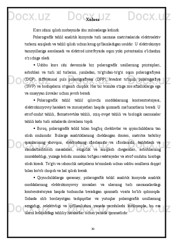 Xulosa
Kurs ishini qilish mobaynida shu xulosalarga kelindi:
Polarografik   tahlil   analitik   kimyoda   turli   namuna   matritsalarida   elektroaktiv
turlarni aniqlash va tahlil qilish uchun keng qo'llaniladigan usuldir. U elektrokimyo
tamoyillariga asoslanadi va elektrod interfeysida oqim yoki potentsialni o'lchashni
o'z ichiga oladi.
 Ushbu   kurs   ishi   davomida   biz   polarografik   usullarning   printsiplari,
asboblari   va   turli   xil   turlarini,   jumladan,   to'g'ridan-to'g'ri   oqim   polarografiyasi
(DCP),   differensial   puls   polarografiyasi   (DPP),   kvadrat   to'lqinli   polarografiya
(SWP) va boshqalarni o'rganib chiqdik. Har bir texnika o'ziga xos afzalliklarga ega
va muayyan ilovalar uchun javob beradi.
 Polarografik   tahlil   tahlil   qiluvchi   moddalarning   kontsentratsiyasi,
elektrokimyoviy harakati va xususiyatlari haqida qimmatli ma'lumotlarni beradi. U
atrof-muhit   tahlili,   farmatsevtika   tahlili,   oziq-ovqat   tahlili   va   biologik   namunalar
tahlili kabi turli sohalarda ilovalarni topdi.
 Biroq,   polarografik   tahlil   bilan   bog'liq   cheklovlar   va   qiyinchiliklarni   tan
olish   muhimdir.   Bularga   analitiklarning   cheklangan   doirasi,   matritsa   tarkibiy
qismlarining   shovqini,   elektrodning   ifloslanishi   va   ifloslanishi,   kalibrlash   va
standartlashtirish   masalalari,   sezgirlik   va   aniqlash   chegaralari,   asboblarning
murakkabligi, yuzaga kelishi mumkin bo'lgan reaktsiyalar va atrof-muhitni hisobga
olish kiradi. To'g'ri va ishonchli natijalarni ta'minlash uchun ushbu omillarni diqqat
bilan ko'rib chiqish va hal qilish kerak.
 Qiyinchiliklarga   qaramay,   polarografik   tahlil   analitik   kimyoda   analitik
moddalarning   elektrokimyoviy   xossalari   va   ularning   turli   namunalardagi
kontsentratsiyasi   haqida   tushuncha   beradigan   qimmatli   vosita   bo'lib   qolmoqda.
Sohada   olib   borilayotgan   tadqiqotlar   va   yutuqlar   polarografik   usullarning
sezgirligi,   selektivligi   va   qo'llanilishini   yanada   yaxshilashi   kutilmoqda,   bu   esa
ularni kelajakdagi tahliliy harakatlar uchun yanada qimmatlidir.
30 