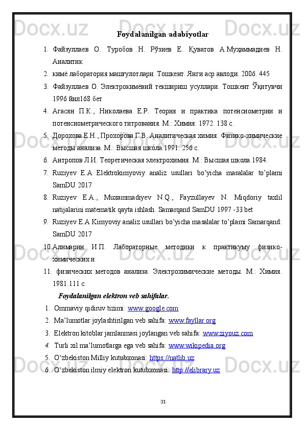 Foydalanilgan adabiyotlar
1. Файзуллаев   О.   Туробов   Н.   Рўзиев   Е.   Қуватов   А.Муҳаммадиев   Н.
Аналитик
2. кимё лаборатория машғулотлари. Тошкент. Янги аср авлоди. 2006. 445 
3. Файзуллаев   О.   Электрокимёвий   текшириш   усуллари.   Тошкент   Ўқитувчи
1996 йил168 бет
4. Агасян   П.К.,   Николаева   Е.Р.   Теория   и   практика   потенсиометрии   и
потенсиометрического титрования. М.: Химия. 1972. 138 с.
5. Дорохова Е.Н., Прохорова Г.В. Аналитическая химия. Физико-химические
методы анализа. М.: Высшая школа.1991. 256 с.
6. Антропов Л.И. Теоретическая электрохимия. М.: Высшая школа.1984. 
7. Ruziyev   E . A   Elektrokimyoviy   analiz   usullari   bo ’ yicha   masalalar   to ’ plami
SamDU  2017
8. Ruziyev   E . A .,   Muxammadiyev   N . Q .,   Fayzullayev   N .   Miqdoriy   taxlil
natijalarini   matematik   qayta   ishlash .  Samarqand SamDU 1997 -33 bet
9. Ruziyev E.A Kimyoviy analiz usullari bo’yicha masalalar to’plami Samarqand:
SamDU 2017
10. Алимарин   И.П.   Лабораторные   методики   к   практикуму   физико-
химических и
11.   физических   методов   анализа.   Электрохимические   методы.   М.:   Химия.
1981.111 с.
Foydalanilgan elektron veb sahifalar.
1. Ommaviy qidiruv tizimi:  www.google.com  
2. Ma’lumotlar joylashtirilgan veb sahifa:  www.fayllar.org  
3. Elektron kitoblar jamlanmasi joylangan veb sahifa:  www.ziyouz.com  
4. Turli xil ma’lumotlarga ega veb sahifa:  www.wikipedia.org  
5. O zbekiston Milliy kutubxonasi: ʻ https://natlib.uz  
6. O‘zbekiston ilmiy elektron kutubxonasi:  http://elibrary.uz
31 