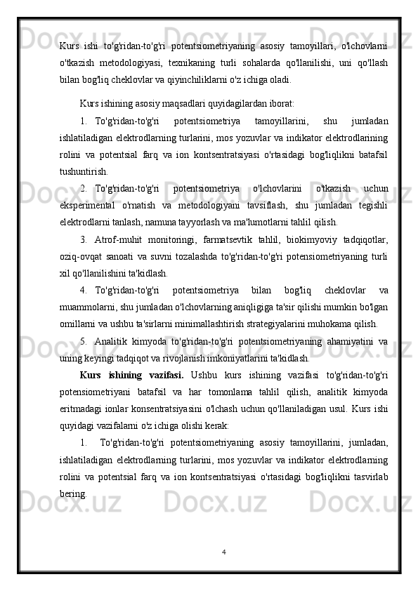 Kurs   ishi   to'g'ridan-to'g'ri   potentsiometriyaning   asosiy   tamoyillari,   o'lchovlarni
o'tkazish   metodologiyasi,   texnikaning   turli   sohalarda   qo'llanilishi,   uni   qo'llash
bilan bog'liq cheklovlar va qiyinchiliklarni o'z ichiga oladi.
Kurs ishining asosiy maqsadlari quyidagilardan iborat:
1. To'g'ridan-to'g'ri   potentsiometriya   tamoyillarini,   shu   jumladan
ishlatiladigan elektrodlarning turlarini, mos yozuvlar va indikator elektrodlarining
rolini   va   potentsial   farq   va   ion   kontsentratsiyasi   o'rtasidagi   bog'liqlikni   batafsil
tushuntirish.
2. To'g'ridan-to'g'ri   potentsiometriya   o'lchovlarini   o'tkazish   uchun
eksperimental   o'rnatish   va   metodologiyani   tavsiflash,   shu   jumladan   tegishli
elektrodlarni tanlash, namuna tayyorlash va ma'lumotlarni tahlil qilish.
3. Atrof-muhit   monitoringi,   farmatsevtik   tahlil,   biokimyoviy   tadqiqotlar,
oziq-ovqat   sanoati   va   suvni   tozalashda   to'g'ridan-to'g'ri   potensiometriyaning   turli
xil qo'llanilishini ta'kidlash.
4. To'g'ridan-to'g'ri   potentsiometriya   bilan   bog'liq   cheklovlar   va
muammolarni, shu jumladan o'lchovlarning aniqligiga ta'sir qilishi mumkin bo'lgan
omillarni va ushbu ta'sirlarni minimallashtirish strategiyalarini muhokama qilish.
5. Analitik   kimyoda   to'g'ridan-to'g'ri   potentsiometriyaning   ahamiyatini   va
uning keyingi tadqiqot va rivojlanish imkoniyatlarini ta'kidlash.
Kurs   ishining   vazifasi.   Ushbu   kurs   ishining   vazifasi   to'g'ridan-to'g'ri
potensiometriyani   batafsil   va   har   tomonlama   tahlil   qilish,   analitik   kimyoda
eritmadagi  ionlar konsentratsiyasini  o'lchash uchun qo'llaniladigan usul.   Kurs ishi
quyidagi vazifalarni o'z ichiga olishi kerak:
1. To'g'ridan-to'g'ri   potentsiometriyaning   asosiy   tamoyillarini,   jumladan,
ishlatiladigan   elektrodlarning   turlarini,   mos   yozuvlar   va   indikator   elektrodlarning
rolini   va   potentsial   farq   va   ion   kontsentratsiyasi   o'rtasidagi   bog'liqlikni   tasvirlab
bering.
4 