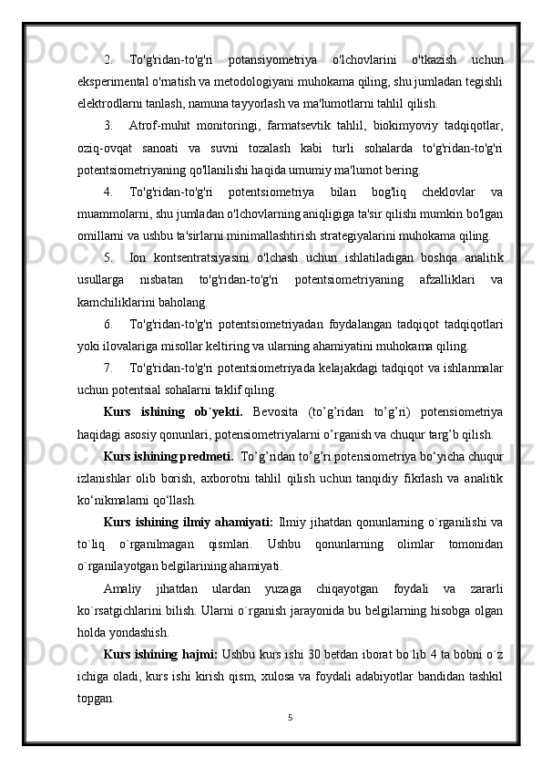 2. To'g'ridan-to'g'ri   potansiyometriya   o'lchovlarini   o'tkazish   uchun
eksperimental o'rnatish va metodologiyani muhokama qiling, shu jumladan tegishli
elektrodlarni tanlash, namuna tayyorlash va ma'lumotlarni tahlil qilish.
3. Atrof-muhit   monitoringi,   farmatsevtik   tahlil,   biokimyoviy   tadqiqotlar,
oziq-ovqat   sanoati   va   suvni   tozalash   kabi   turli   sohalarda   to'g'ridan-to'g'ri
potentsiometriyaning qo'llanilishi haqida umumiy ma'lumot bering.
4. To'g'ridan-to'g'ri   potentsiometriya   bilan   bog'liq   cheklovlar   va
muammolarni, shu jumladan o'lchovlarning aniqligiga ta'sir qilishi mumkin bo'lgan
omillarni va ushbu ta'sirlarni minimallashtirish strategiyalarini muhokama qiling.
5. Ion   kontsentratsiyasini   o'lchash   uchun   ishlatiladigan   boshqa   analitik
usullarga   nisbatan   to'g'ridan-to'g'ri   potentsiometriyaning   afzalliklari   va
kamchiliklarini baholang.
6. To'g'ridan-to'g'ri   potentsiometriyadan   foydalangan   tadqiqot   tadqiqotlari
yoki ilovalariga misollar keltiring va ularning ahamiyatini muhokama qiling.
7. To'g'ridan-to'g'ri potentsiometriyada kelajakdagi tadqiqot va ishlanmalar
uchun potentsial sohalarni taklif qiling.
Kurs   ishining   ob`yekti.   Bevosita   (to’g’ridan   to’g’ri)   potensiometriya
haqidagi asosiy qonunlari, potensiometriyalarni o’rganish va chuqur targ’b qilish.
Kurs ishining predmeti.   To’g’ridan to’g’ri potensiometriya bo‘yicha chuqur
izlanishlar   olib   borish,   axborotni   tahlil   qilish   uchun   tanqidiy   fikrlash   va   analitik
ko‘nikmalarni qo‘llash.
Kurs ishining ilmiy ahamiyati:   Ilmiy jihatdan qonunlarning o`rganilishi  va
to`liq   o`rganilmagan   qismlari.   Ushbu   qonunlarning   olimlar   tomonidan
o`rganilayotgan belgilarining ahamiyati.
Amaliy   jihatdan   ulardan   yuzaga   chiqayotgan   foydali   va   zararli
ko`rsatgichlarini bilish. Ularni o`rganish jarayonida bu belgilarning hisobga olgan
holda yondashish. 
Kurs ishining hajmi:   Ushbu kurs ishi 30 betdan iborat bo`lib 4 ta bobni o`z
ichiga oladi, kurs ishi  kirish qism,  xulosa va foydali  adabiyotlar  bandidan tashkil
topgan. 
5 