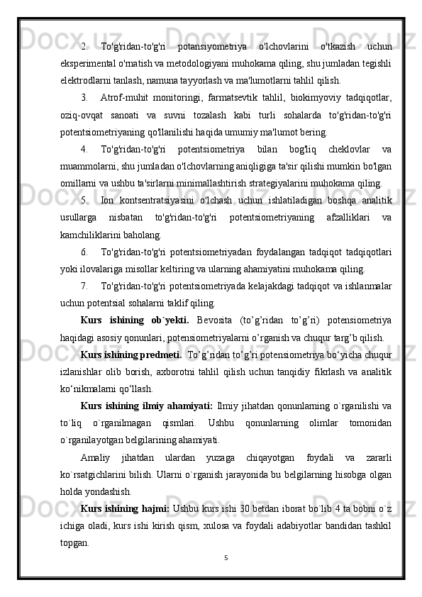 2. To'g'ridan-to'g'ri   potansiyometriya   o'lchovlarini   o'tkazish   uchun
eksperimental o'rnatish va metodologiyani muhokama qiling, shu jumladan tegishli
elektrodlarni tanlash, namuna tayyorlash va ma'lumotlarni tahlil qilish.
3. Atrof-muhit   monitoringi,   farmatsevtik   tahlil,   biokimyoviy   tadqiqotlar,
oziq-ovqat   sanoati   va   suvni   tozalash   kabi   turli   sohalarda   to'g'ridan-to'g'ri
potentsiometriyaning qo'llanilishi haqida umumiy ma'lumot bering.
4. To'g'ridan-to'g'ri   potentsiometriya   bilan   bog'liq   cheklovlar   va
muammolarni, shu jumladan o'lchovlarning aniqligiga ta'sir qilishi mumkin bo'lgan
omillarni va ushbu ta'sirlarni minimallashtirish strategiyalarini muhokama qiling.
5. Ion   kontsentratsiyasini   o'lchash   uchun   ishlatiladigan   boshqa   analitik
usullarga   nisbatan   to'g'ridan-to'g'ri   potentsiometriyaning   afzalliklari   va
kamchiliklarini baholang.
6. To'g'ridan-to'g'ri   potentsiometriyadan   foydalangan   tadqiqot   tadqiqotlari
yoki ilovalariga misollar keltiring va ularning ahamiyatini muhokama qiling.
7. To'g'ridan-to'g'ri potentsiometriyada kelajakdagi tadqiqot va ishlanmalar
uchun potentsial sohalarni taklif qiling.
Kurs   ishining   ob`yekti.   Bevosita   (to’g’ridan   to’g’ri)   potensiometriya
haqidagi asosiy qonunlari, potensiometriyalarni o’rganish va chuqur targ’b qilish.
Kurs ishining predmeti.   To’g’ridan to’g’ri potensiometriya bo‘yicha chuqur
izlanishlar   olib   borish,   axborotni   tahlil   qilish   uchun   tanqidiy   fikrlash   va   analitik
ko‘nikmalarni qo‘llash.
Kurs ishining ilmiy ahamiyati:   Ilmiy jihatdan qonunlarning o`rganilishi  va
to`liq   o`rganilmagan   qismlari.   Ushbu   qonunlarning   olimlar   tomonidan
o`rganilayotgan belgilarining ahamiyati.
Amaliy   jihatdan   ulardan   yuzaga   chiqayotgan   foydali   va   zararli
ko`rsatgichlarini bilish. Ularni o`rganish jarayonida bu belgilarning hisobga olgan
holda yondashish. 
Kurs ishining hajmi:   Ushbu kurs ishi 30 betdan iborat bo`lib 4 ta bobni o`z
ichiga oladi, kurs ishi  kirish qism,  xulosa va foydali  adabiyotlar  bandidan tashkil
topgan. 
5