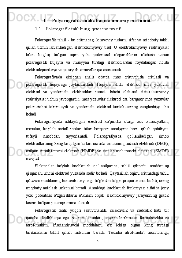 I. Polyarografik analiz haqida umumiy ma’lumot.
1.1 Polarografik tahlilning qisqacha tavsifi.
Polarografik tahlil  -  bu  eritmadagi  kimyoviy turlarni  sifat   va miqdoriy tahlil
qilish   uchun   ishlatiladigan   elektrokimyoviy   usul.   U   elektrokimyoviy   reaktsiyalar
bilan   bog'liq   bo'lgan   oqim   yoki   potentsial   o'zgarishlarni   o'lchash   uchun
polarografik   hujayra   va   muayyan   turdagi   elektrodlardan   foydalangan   holda
elektrodepozitsiya va pasayish tamoyillariga asoslanadi.
Polarografiyada   qiziqqan   analit   odatda   mos   erituvchida   eritiladi   va
polarografik   hujayraga   joylashtiriladi.   Hujayra   ishchi   elektrod,   mos   yozuvlar
elektrod   va   yordamchi   elektroddan   iborat.   Ishchi   elektrod   elektrokimyoviy
reaktsiyalar  uchun javobgardir, mos  yozuvlar  elektrod esa  barqaror  mos  yozuvlar
potentsialini   ta'minlaydi   va   yordamchi   elektrod   kontaktlarning   zanglashiga   olib
keladi.
Polarografiyada   ishlaydigan   elektrod   ko'pincha   o'ziga   xos   xususiyatlari,
masalan,   ko'plab   metall   ionlari   bilan   barqaror   amalgama   hosil   qilish   qobiliyati
tufayli   simobdan   tayyorlanadi.   Polarografiyada   qo'llaniladigan   simob
elektrodlarining keng tarqalgan turlari orasida simobning tushish elektrodi (DME),
osilgan simob tomchi elektrodi (HMDE) va statik simob tomchi elektrodi (SMDE)
mavjud.
Elektrodlar   bo'ylab   kuchlanish   qo'llanilganda,   tahlil   qiluvchi   moddaning
qisqarishi ishchi elektrod yuzasida sodir bo'ladi. Qaytarilish oqimi eritmadagi tahlil
qiluvchi moddaning konsentratsiyasiga to'g'ridan-to'g'ri proportsional bo'lib, uning
miqdoriy aniqlash imkonini beradi. Amaldagi kuchlanish funktsiyasi sifatida joriy
yoki   potentsial   o'zgarishlarni   o'lchash   orqali   elektrokimyoviy   jarayonning   grafik
tasviri bo'lgan polarogramma olinadi.
Polarografik   tahlil   yuqori   sezuvchanlik,   selektivlik   va   soddalik   kabi   bir
qancha   afzalliklarga   ega.   Bu   metall   ionlari,   organik   birikmalar,   farmatsevtika   va
atrof-muhitni   ifloslantiruvchi   moddalarni   o'z   ichiga   olgan   keng   turdagi
birikmalarni   tahlil   qilish   imkonini   beradi.   Texnika   atrof-muhit   monitoringi,
6
