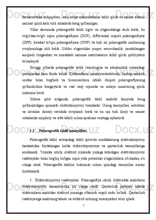 farmatsevtika tadqiqotlari, oziq-ovqat mahsulotlarini tahlil qilish va sanoat sifatini
nazorat qilish kabi turli sohalarda keng qo'llanilgan.
Yillar   davomida   polarografik   tahlil   ilg'or   va   o'zgarishlarga   duch   keldi,   bu
to'g'ridan-to'g'ri   oqim   polarografiyasi   (DCP),   differensial   impuls   polarografiyasi
(DPP),  kvadrat   to'lqin   polarografiyasi   (SWP)   va  turli   xil   polarografik   usullarning
rivojlanishiga   olib   keldi.   Ushbu   o'zgarishlar   yuqori   sezuvchanlik,   yaxshilangan
aniqlash   chegaralari   va   murakkab   namuna   matritsalarini   tahlil   qilish   qobiliyatini
ta'minlaydi.
So'nggi   yillarda   polarografik   tahlil   texnologiya   va   asbobsozlik   sohasidagi
yutuqlardan   ham   foyda   ko'rdi.   Elektrodlarni   miniatyuralashtirish,   boshqa   analitik
usullar   bilan   bog'lash   va   biosensorlarni   ishlab   chiqish   polarografiyaning
qo'llanilishini   kengaytirdi   va   real   vaqt   rejimida   va   onlayn   monitoring   qilish
imkonini berdi.
Xulosa   qilib   aytganda,   polarografik   tahlil   analitik   kimyoda   keng
qo'llaniladigan   qimmatli   elektrokimyoviy   texnikadir.   Uning   tamoyillari,   asboblari
va   ilovalari   doimiy   ravishda   rivojlanib   bordi   va   bu   uni   turli   ilmiy   va   sanoat
sohalarida miqdoriy va sifat tahlili uchun ajralmas vositaga aylantirdi.
1.2 Polarografik tahlil tamoyillari.
Polarografik   tahlil   eritmadagi   tahlil   qiluvchi   moddalarning   elektrokimyoviy
harakatidan   foydalangan   holda   elektrodepozitsiya   va   qaytarilish   tamoyillariga
asoslanadi.   Texnika   ishchi   elektrod   yuzasida   yuzaga   keladigan   elektrokimyoviy
reaktsiyalar bilan bog'liq bo'lgan oqim yoki potentsial o'zgarishlarni o'lchashni o'z
ichiga   oladi.   Polarografik   tahlilni   tushunish   uchun   quyidagi   tamoyillar   asosiy
hisoblanadi:
1. Elektrokimyoviy   reaktsiyalar:   Polarografiya   ishchi   elektrodda   analitlarni
elektrokimyoviy   kamaytirishni   o'z   ichiga   oladi.   Qaytarilish   jarayoni   odatda
elektronlarni analitdan elektrod yuzasiga o'tkazish orqali sodir bo'ladi.   Qaytarilish
reaktsiyasiga analitning tabiati va elektrod sirtining xususiyatlari ta'sir qiladi.
7 