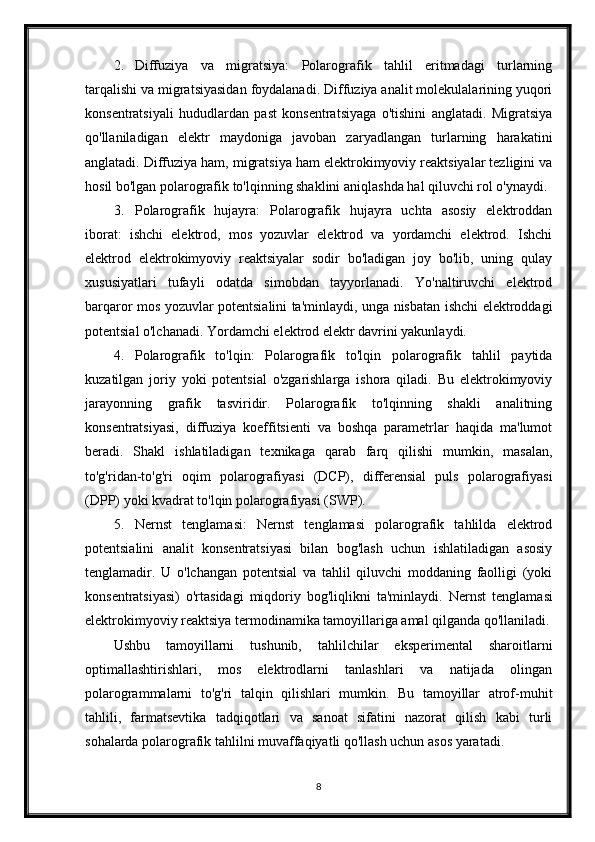 2. Diffuziya   va   migratsiya:   Polarografik   tahlil   eritmadagi   turlarning
tarqalishi va migratsiyasidan foydalanadi. Diffuziya analit molekulalarining yuqori
konsentratsiyali   hududlardan   past   konsentratsiyaga   o'tishini   anglatadi.   Migratsiya
qo'llaniladigan   elektr   maydoniga   javoban   zaryadlangan   turlarning   harakatini
anglatadi. Diffuziya ham, migratsiya ham elektrokimyoviy reaktsiyalar tezligini va
hosil bo'lgan polarografik to'lqinning shaklini aniqlashda hal qiluvchi rol o'ynaydi.
3. Polarografik   hujayra:   Polarografik   hujayra   uchta   asosiy   elektroddan
iborat:   ishchi   elektrod,   mos   yozuvlar   elektrod   va   yordamchi   elektrod.   Ishchi
elektrod   elektrokimyoviy   reaktsiyalar   sodir   bo'ladigan   joy   bo'lib,   uning   qulay
xususiyatlari   tufayli   odatda   simobdan   tayyorlanadi.   Yo'naltiruvchi   elektrod
barqaror mos yozuvlar potentsialini ta'minlaydi, unga nisbatan ishchi elektroddagi
potentsial o'lchanadi.  Yordamchi elektrod elektr davrini yakunlaydi.
4. Polarografik   to'lqin:   Polarografik   to'lqin   polarografik   tahlil   paytida
kuzatilgan   joriy   yoki   potentsial   o'zgarishlarga   ishora   qiladi.   Bu   elektrokimyoviy
jarayonning   grafik   tasviridir.   Polarografik   to'lqinning   shakli   analitning
konsentratsiyasi,   diffuziya   koeffitsienti   va   boshqa   parametrlar   haqida   ma'lumot
beradi.   Shakl   ishlatiladigan   texnikaga   qarab   farq   qilishi   mumkin,   masalan,
to'g'ridan-to'g'ri   oqim   polarografiyasi   (DCP),   differensial   puls   polarografiyasi
(DPP) yoki kvadrat to'lqin polarografiyasi (SWP).
5. Nernst   tenglamasi:   Nernst   tenglamasi   polarografik   tahlilda   elektrod
potentsialini   analit   konsentratsiyasi   bilan   bog'lash   uchun   ishlatiladigan   asosiy
tenglamadir.   U   o'lchangan   potentsial   va   tahlil   qiluvchi   moddaning   faolligi   (yoki
konsentratsiyasi)   o'rtasidagi   miqdoriy   bog'liqlikni   ta'minlaydi.   Nernst   tenglamasi
elektrokimyoviy reaktsiya termodinamika tamoyillariga amal qilganda qo'llaniladi.
Ushbu   tamoyillarni   tushunib,   tahlilchilar   eksperimental   sharoitlarni
optimallashtirishlari,   mos   elektrodlarni   tanlashlari   va   natijada   olingan
polarogrammalarni   to'g'ri   talqin   qilishlari   mumkin.   Bu   tamoyillar   atrof-muhit
tahlili,   farmatsevtika   tadqiqotlari   va   sanoat   sifatini   nazorat   qilish   kabi   turli
sohalarda polarografik tahlilni muvaffaqiyatli qo'llash uchun asos yaratadi.
8 