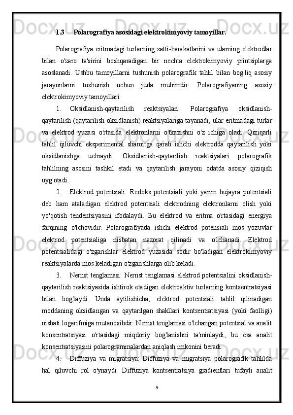 1.3 Polarografiya   asosidagi   elektrokimyoviy   tamoyillar.
Polarografiya eritmadagi turlarning xatti-harakatlarini va ularning elektrodlar
bilan   o'zaro   ta'sirini   boshqaradigan   bir   nechta   elektrokimyoviy   printsiplarga
asoslanadi.   Ushbu   tamoyillarni   tushunish   polarografik   tahlil   bilan   bog'liq   asosiy
jarayonlarni   tushunish   uchun   juda   muhimdir.   Polarografiyaning   asosiy
elektrokimyoviy tamoyillari:
1. Oksidlanish-qaytarilish   reaktsiyalari:   Polarografiya   oksidlanish-
qaytarilish (qaytarilish-oksidlanish) reaktsiyalariga tayanadi, ular eritmadagi turlar
va   elektrod   yuzasi   o'rtasida   elektronlarni   o'tkazishni   o'z   ichiga   oladi.   Qiziqarli
tahlil   qiluvchi   eksperimental   sharoitga   qarab   ishchi   elektrodda   qaytarilish   yoki
oksidlanishga   uchraydi.   Oksidlanish-qaytarilish   reaktsiyalari   polarografik
tahlilning   asosini   tashkil   etadi   va   qaytarilish   jarayoni   odatda   asosiy   qiziqish
uyg'otadi.
2. Elektrod   potentsiali:   Redoks   potentsiali   yoki   yarim   hujayra   potentsiali
deb   ham   ataladigan   elektrod   potentsiali   elektrodning   elektronlarni   olish   yoki
yo'qotish   tendentsiyasini   ifodalaydi.   Bu   elektrod   va   eritma   o'rtasidagi   energiya
farqining   o'lchovidir.   Polarografiyada   ishchi   elektrod   potensiali   mos   yozuvlar
elektrod   potentsialiga   nisbatan   nazorat   qilinadi   va   o'lchanadi.   Elektrod
potentsialidagi   o'zgarishlar   elektrod   yuzasida   sodir   bo'ladigan   elektrokimyoviy
reaktsiyalarda mos keladigan o'zgarishlarga olib keladi.
3. Nernst tenglamasi: Nernst tenglamasi elektrod potentsialini oksidlanish-
qaytarilish reaktsiyasida  ishtirok etadigan elektroaktiv turlarning kontsentratsiyasi
bilan   bog'laydi.   Unda   aytilishicha,   elektrod   potentsiali   tahlil   qilinadigan
moddaning   oksidlangan   va   qaytarilgan   shakllari   kontsentratsiyasi   (yoki   faolligi)
nisbati logarifmiga mutanosibdir. Nernst tenglamasi o'lchangan potentsial va analit
konsentratsiyasi   o'rtasidagi   miqdoriy   bog'lanishni   ta'minlaydi,   bu   esa   analit
konsentratsiyasini polarogrammalardan aniqlash imkonini beradi.
4. Diffuziya   va   migratsiya:   Diffuziya   va   migratsiya   polarografik   tahlilda
hal   qiluvchi   rol   o'ynaydi.   Diffuziya   kontsentratsiya   gradientlari   tufayli   analit
9 