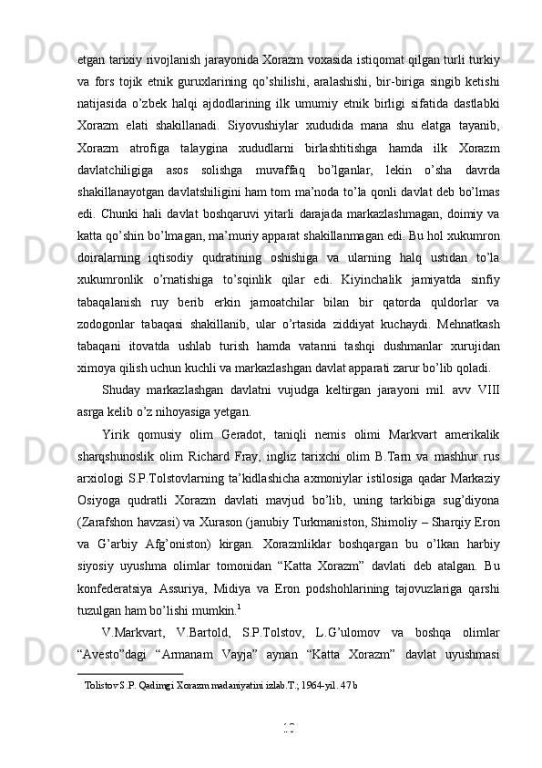 etgan tarixiy rivojlanish jarayonida Xorazm voxasida istiqomat qilgan turli turkiy
va   fors   tojik   etnik   guruxlarining   qo’shilishi,   aralashishi,   bir-biriga   singib   ketishi
natijasida   o’zbek   halqi   ajdodlarining   ilk   umumiy   etnik   birligi   sifatida   dastlabki
Xorazm   elati   shakillanadi.   Siyovushiylar   xududida   mana   shu   elatga   tayanib,
Xorazm   atrofiga   talaygina   xududlarni   birlashtitishga   hamda   ilk   Xorazm
davlatchiligiga   asos   solishga   muvaffaq   bo’lganlar,   lekin   o’sha   davrda
shakillanayotgan davlatshiligini ham tom ma’noda to’la qonli davlat deb bo’lmas
edi.   Chunki   hali   davlat   boshqaruvi   yitarli   darajada   markazlashmagan,   doimiy   va
katta qo’shin bo’lmagan, ma’muriy apparat shakillanmagan edi. Bu hol xukumron
doiralarning   iqtisodiy   qudratining   oshishiga   va   ularning   halq   ustidan   to’la
xukumronlik   o’rnatishiga   to’sqinlik   qilar   edi.   Kiyinchalik   jamiyatda   sinfiy
tabaqalanish   ruy   berib   erkin   jamoatchilar   bilan   bir   qatorda   quldorlar   va
zodogonlar   tabaqasi   shakillanib,   ular   o’rtasida   ziddiyat   kuchaydi.   Mehnatkash
tabaqani   itovatda   ushlab   turish   hamda   vatanni   tashqi   dushmanlar   xurujidan
ximoya qilish uchun kuchli va markazlashgan davlat apparati zarur bo’lib qoladi.
Shuday   markazlashgan   davlatni   vujudga   keltirgan   jarayoni   mil.   avv   VIII
asrga kelib o’z nihoyasiga yetgan.
Yirik   qomusiy   olim   Geradot,   taniqli   nemis   olimi   Markvart   amerikalik
sharqshunoslik   olim   Richard   Fray,   ingliz   tarixchi   olim   B.Tarn   va   mashhur   rus
arxiologi   S.P.Tolstovlarning   ta’kidlashicha   axmoniylar   istilosiga   qadar   Markaziy
Osiyoga   qudratli   Xorazm   davlati   mavjud   bo’lib,   uning   tarkibiga   sug’diyona
(Zarafshon havzasi) va Xurason (janubiy Turkmaniston, Shimoliy – Sharqiy Eron
va   G’arbiy   Afg’oniston)   kirgan.   Xorazmliklar   boshqargan   bu   o’lkan   harbiy
siyosiy   uyushma   olimlar   tomonidan   “Katta   Xorazm”   davlati   deb   atalgan.   Bu
konfederatsiya   Assuriya,   Midiya   va   Eron   podshohlarining   tajovuzlariga   qarshi
tuzulgan ham bo’lishi mumkin. 1
 
V.Markvart,   V.Bartold,   S.P.Tolstov,   L.G’ulomov   va   boshqa   olimlar
“Avesto”dagi   “Armanam   Vayja”   aynan   “Katta   Xorazm”   davlat   uyushmasi
1
1
 
  Tolistov S.P. Qadimgi Xorazm madaniyatini izlab.T.; 1964-yil. 47 b
10
10
