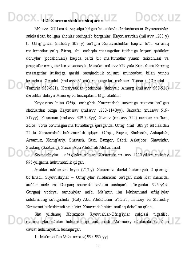 1.2. Xorazmshohlar shajarasi
Mil.avv. XIII asrda vujudga kelgan katta davlat  birlashmasini  Siyovushiylar
sulolasidan bo’lgan shohlar boshqarib borganlar. Kayxusravdan (mil.avv 1200 y)
to   Ofrig’gacha   (milodiy   305   y)   bo’lgan   Xorazmshohlar   haqida   to’la   va   aniq
ma’lumotlar   yo’q.   Biroq,   shu   oraliqda   massagetlar   ittifoqiga   kirgan   qabilalar
dohiylar   (podshohlari)   haqida   ba’zi   bir   ma’lumotlar   yunon   tarixchilari   va
geograflarining asarlarida uchraydi. Masalan mil.avv 529-yida Eron shohi Kirning
massagetlar   ittifoqiga   qarshi   bosqinchilik   xujumi   munosabati   bilan   yunon
tarixchisi   Geradot   (mil.avv   V   asr)   massagetlar   malikasi   Tumaris   (Geradot   –
Tomiris   530-521).   Ktesiysaklar   podshohi   (dohiysi)   Amorg   (mil.avv   550-521)
derbiklar dohiysi Amorey va boshqalarni tilga oladilar. 
Kayxusrav   bilan   Ofrig’   oralig’ida   Xorazmshoh   unvoniga   sazovor   bo’lgan
shohlardan   bizga   Kayxusrav   (mil.avv   1200-1140yy),   Saksafar   (mil.avv   519-
517yy),   Farasman   (mil.avv   329-328yy)   Xusrav   (mil.avv   320)   nomlari   ma’lum,
xolos. To’la bo’lmagan ma’lumotlarga qaraganda, Ofrig’ (mil. 305 y) sulolasidan
22   ta   Xorazmshoh   hukumronlik   qilgan:   Ofrig’,   Bugra,   Shohssak,   Askajaluk,
Arsamux,   Xomg’ariy,   Shavush,   Saxr,   Buzgor,   Sabri,   Askajbor,   Shavshfar,
Suxtang (Saxbang), Suxar, Abu Abdulloh Muhammad.
Siyovushiylar   –   ofrig’iylar   sulolasi   Xorazmda   mil.avv   1200.yildan   milodiy
995-yilgacha hukumronlik qilgan. 
Arablar   istilosidan   kiyin   (712-y)   Xorazmda   davlat   hokimiyati   2   qisimga
bo’linadi.   Siyovushiylar   –   Ofrig’iylar   sulolasidan   bo’lgan   shoh   Kat   shahrida,
arablar   noibi   esa   Gurganj   shahrida   davlatni   boshqarib   o’tirganlar.   995-yilda
Gurganj   vodeysi   samoniylar   noibi   Ma’mun   ibn   Muhammad   ofrig’iylar
sulolasining   so’ngishohi   (Kat)   Abu   Abdullohni   o’ldirib,   Janubiy   va   Shimoliy
Xorazmni birlashtiradi va o’zini Xorazmda hokim mutloq debe’lon qiladi. 
Shu   yildanoq   Xorazmda   Siyovushlar-Ofrig’iylar   sulolasi   tugatilib,
ma’muniylar   sulolasi   hukumronligi   boshlanadi.   Ma’muniy   sulolasida   3ta   shoh
davlat hokimiyatini boshqargan. 
1. Ma’mun Ibn Muhammad ( 995-997 yy)
12
12
