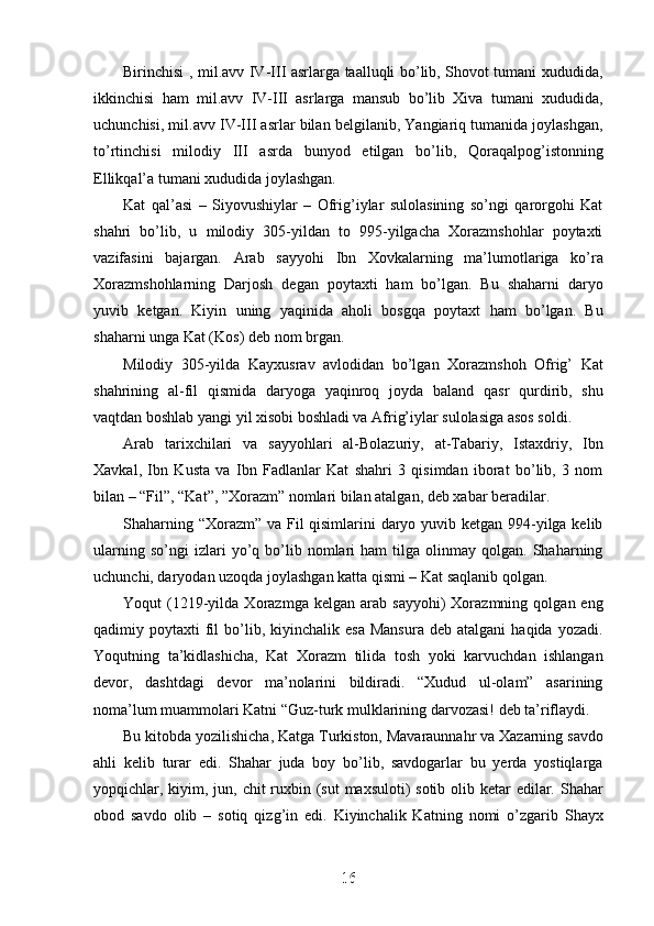 Birinchisi , mil.avv IV-III asrlarga taalluqli bo’lib, Shovot tumani xududida,
ikkinchisi   ham   mil.avv   IV-III   asrlarga   mansub   bo’lib   Xiva   tumani   xududida,
uchunchisi, mil.avv IV-III asrlar bilan belgilanib, Yangiariq tumanida joylashgan,
to’rtinchisi   milodiy   III   asrda   bunyod   etilgan   bo’lib,   Qoraqalpog’istonning
Ellikqal’a tumani xududida joylashgan. 
Kat   qal’asi   –   Siyovushiylar   –   Ofrig’iylar   sulolasining   so’ngi   qarorgohi   Kat
shahri   bo’lib,   u   milodiy   305-yildan   to   995-yilgacha   Xorazmshohlar   poytaxti
vazifasini   bajargan.   Arab   sayyohi   Ibn   Xovkalarning   ma’lumotlariga   ko’ra
Xorazmshohlarning   Darjosh   degan   poytaxti   ham   bo’lgan.   Bu   shaharni   daryo
yuvib   ketgan.   Kiyin   uning   yaqinida   aholi   bosgqa   poytaxt   ham   bo’lgan.   Bu
shaharni unga Kat (Kos) deb nom brgan.
Milodiy   305-yilda   Kayxusrav   avlodidan   bo’lgan   Xorazmshoh   Ofrig’   Kat
shahrining   al-fil   qismida   daryoga   yaqinroq   joyda   baland   qasr   qurdirib,   shu
vaqtdan boshlab yangi yil xisobi boshladi va Afrig’iylar sulolasiga asos soldi.
Arab   tarixchilari   va   sayyohlari   al-Bolazuriy,   at-Tabariy,   Istaxdriy,   Ibn
Xavkal,   Ibn   Kusta   va   Ibn   Fadlanlar   Kat   shahri   3   qisimdan   iborat   bo’lib,   3   nom
bilan – “Fil”, “Kat”, ”Xorazm” nomlari bilan atalgan, deb xabar beradilar.
Shaharning “Xorazm” va Fil qisimlarini  daryo yuvib ketgan 994-yilga kelib
ularning   so’ngi   izlari   yo’q   bo’lib   nomlari   ham   tilga   olinmay   qolgan.   Shaharning
uchunchi, daryodan uzoqda joylashgan katta qismi – Kat saqlanib qolgan.
Yoqut   (1219-yilda   Xorazmga   kelgan  arab   sayyohi)   Xorazmning   qolgan  eng
qadimiy  poytaxti   fil  bo’lib,  kiyinchalik  esa  Mansura  deb  atalgani   haqida  yozadi.
Yoqutning   ta’kidlashicha,   Kat   Xorazm   tilida   tosh   yoki   karvuchdan   ishlangan
devor,   dashtdagi   devor   ma’nolarini   bildiradi.   “Xudud   ul-olam”   asarining
noma’lum muammolari Katni “Guz-turk mulklarining darvozasi! deb ta’riflaydi.
Bu kitobda yozilishicha, Katga Turkiston, Mavaraunnahr va Xazarning savdo
ahli   kelib   turar   edi.   Shahar   juda   boy   bo’lib,   savdogarlar   bu   yerda   yostiqlarga
yopqichlar, kiyim, jun, chit ruxbin (sut  maxsuloti) sotib olib ketar  edilar. Shahar
obod   savdo   olib   –   sotiq   qizg’in   edi.   Kiyinchalik   Katning   nomi   o’zgarib   Shayx
16
16