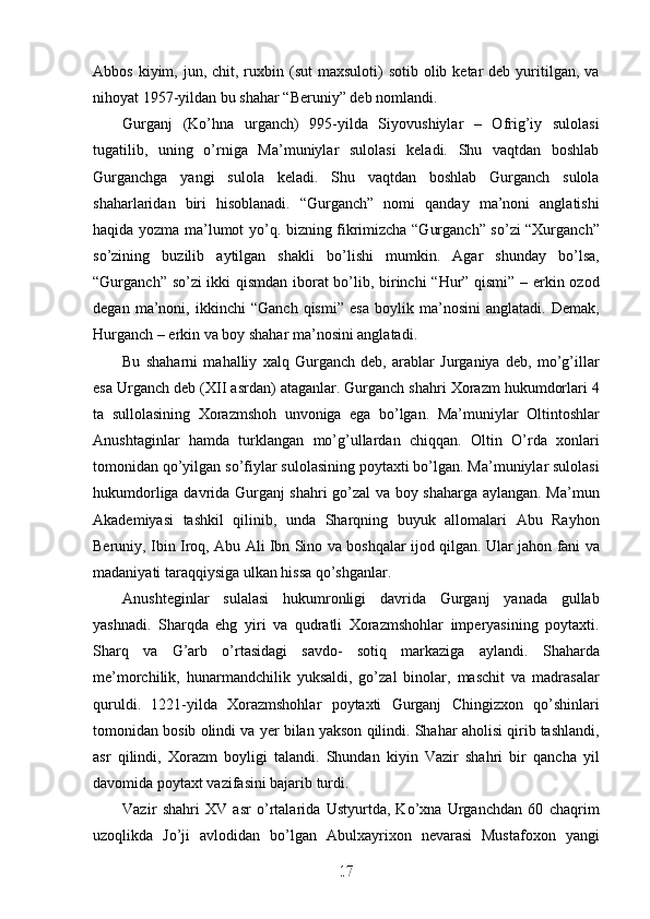 Abbos  kiyim, jun,  chit, ruxbin (sut   maxsuloti)   sotib  olib ketar  deb  yuritilgan,  va
nihoyat 1957-yildan bu shahar “Beruniy” deb nomlandi.
Gurganj   (Ko’hna   urganch)   995-yilda   Siyovushiylar   –   Ofrig’iy   sulolasi
tugatilib,   uning   o’rniga   Ma’muniylar   sulolasi   keladi.   Shu   vaqtdan   boshlab
Gurganchga   yangi   sulola   keladi.   Shu   vaqtdan   boshlab   Gurganch   sulola
shaharlaridan   biri   hisoblanadi.   “Gurganch”   nomi   qanday   ma’noni   anglatishi
haqida yozma ma’lumot yo’q. bizning fikrimizcha “Gurganch” so’zi “Xurganch”
so’zining   buzilib   aytilgan   shakli   bo’lishi   mumkin.   Agar   shunday   bo’lsa,
“Gurganch” so’zi ikki qismdan iborat bo’lib, birinchi “Hur” qismi” – erkin ozod
degan   ma’noni,   ikkinchi   “Ganch   qismi”   esa   boylik   ma’nosini   anglatadi.   Demak,
Hurganch – erkin va boy shahar ma’nosini anglatadi.
Bu   shaharni   mahalliy   xalq   Gurganch   deb,   arablar   Jurganiya   deb,   mo’g’illar
esa Urganch deb (XII asrdan) ataganlar. Gurganch shahri Xorazm hukumdorlari 4
ta   sullolasining   Xorazmshoh   unvoniga   ega   bo’lgan.   Ma’muniylar   Oltintoshlar
Anushtaginlar   hamda   turklangan   mo’g’ullardan   chiqqan.   Oltin   O’rda   xonlari
tomonidan qo’yilgan so’fiylar sulolasining poytaxti bo’lgan. Ma’muniylar sulolasi
hukumdorliga davrida Gurganj shahri go’zal va boy shaharga aylangan. Ma’mun
Akademiyasi   tashkil   qilinib,   unda   Sharqning   buyuk   allomalari   Abu   Rayhon
Beruniy, Ibin Iroq, Abu Ali Ibn Sino va boshqalar ijod qilgan. Ular jahon fani va
madaniyati taraqqiysiga ulkan hissa qo’shganlar.
Anushteginlar   sulalasi   hukumronligi   davrida   Gurganj   yanada   gullab
yashnadi.   Sharqda   ehg   yiri   va   qudratli   Xorazmshohlar   imperyasining   poytaxti.
Sharq   va   G’arb   o’rtasidagi   savdo-   sotiq   markaziga   aylandi.   Shaharda
me’morchilik,   hunarmandchilik   yuksaldi,   go’zal   binolar,   maschit   va   madrasalar
quruldi.   1221-yilda   Xorazmshohlar   poytaxti   Gurganj   Chingizxon   qo’shinlari
tomonidan bosib olindi va yer bilan yakson qilindi. Shahar aholisi qirib tashlandi,
asr   qilindi,   Xorazm   boyligi   talandi.   Shundan   kiyin   Vazir   shahri   bir   qancha   yil
davomida poytaxt vazifasini bajarib turdi.
Vazir   shahri   XV   asr   o’rtalarida   Ustyurtda,   Ko’xna   Urganchdan   60   chaqrim
uzoqlikda   Jo’ji   avlodidan   bo’lgan   Abulxayrixon   nevarasi   Mustafoxon   yangi
17
17