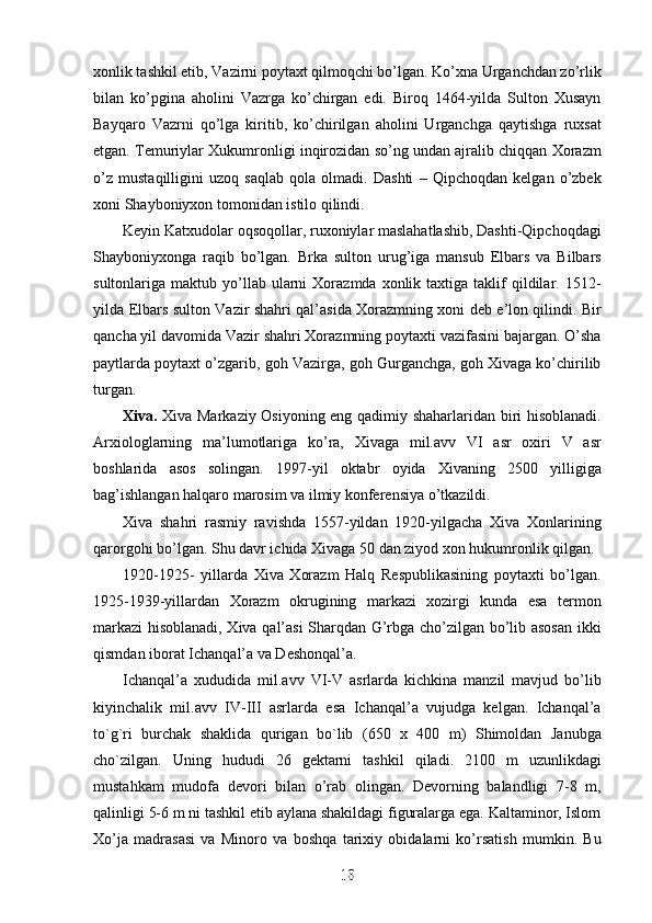 xonlik tashkil etib, Vazirni poytaxt qilmoqchi bo’lgan. Ko’xna Urganchdan zo’rlik
bilan   ko’pgina   aholini   Vazrga   ko’chirgan   edi.   Biroq   1464-yilda   Sulton   Xusayn
Bayqaro   Vazrni   qo’lga   kiritib,   ko’chirilgan   aholini   Urganchga   qaytishga   ruxsat
etgan. Temuriylar Xukumronligi inqirozidan so’ng undan ajralib chiqqan Xorazm
o’z   mustaqilligini   uzoq   saqlab   qola   olmadi.   Dashti   –   Qipchoqdan   kelgan   o’zbek
xoni Shayboniyxon tomonidan istilo qilindi. 
Keyin Katxudolar oqsoqollar, ruxoniylar maslahatlashib, Dashti-Qipchoqdagi
Shayboniyxonga   raqib   bo’lgan.   Brka   sulton   urug’iga   mansub   Elbars   va   Bilbars
sultonlariga  maktub  yo’llab  ularni  Xorazmda  xonlik  taxtiga  taklif   qildilar.  1512-
yilda Elbars sulton Vazir shahri qal’asida Xorazmning xoni deb e’lon qilindi. Bir
qancha yil davomida Vazir shahri Xorazmning poytaxti vazifasini bajargan. O’sha
paytlarda poytaxt o’zgarib, goh Vazirga, goh Gurganchga, goh Xivaga ko’chirilib
turgan.
Xiva.   Xiva Markaziy Osiyoning eng qadimiy shaharlaridan biri hisoblanadi.
Arxiologlarning   ma’lumotlariga   ko’ra,   Xivaga   mil.avv   VI   asr   oxiri   V   asr
boshlarida   asos   solingan.   1997-yil   oktabr   oyida   Xivaning   2500   yilligiga
bag’ishlangan halqaro marosim va ilmiy konferensiya o’tkazildi.
Xiva   shahri   rasmiy   ravishda   1557-yildan   1920-yilgacha   Xiva   Xonlarining
qarorgohi bo’lgan. Shu davr ichida Xivaga 50 dan ziyod xon hukumronlik qilgan. 
1920-1925-   yillarda   Xiva   Xorazm   Halq   Respublikasining   poytaxti   bo’lgan.
1925-1939-yillardan   Xorazm   okrugining   markazi   xozirgi   kunda   esa   termon
markazi hisoblanadi, Xiva qal’asi Sharqdan G’rbga cho’zilgan bo’lib asosan ikki
qismdan iborat Ichanqal’a va Deshonqal’a. 
Ichanqal’a   xududida   mil.avv   VI-V   asrlarda   kichkina   manzil   mavjud   bo’lib
kiyinchalik   mil.avv   IV-III   asrlarda   esa   Ichanqal’a   vujudga   kelgan.   Ichanqal’a
to`g`ri   burchak   shaklida   qurigan   bo`lib   (650   x   400   m)   Shimoldan   Janubga
cho`zilgan.   Uning   hududi   26   gektarni   tashkil   qiladi.   2100   m   uzunlikdagi
mustahkam   mudofa   devori   bilan   o’rab   olingan.   Devorning   balandligi   7-8   m,
qalinligi 5-6 m ni tashkil etib aylana shakildagi figuralarga ega. Kaltaminor, Islom
Xo’ja   madrasasi   va   Minoro   va   boshqa   tarixiy   obidalarni   ko’rsatish   mumkin.   Bu
18
18
