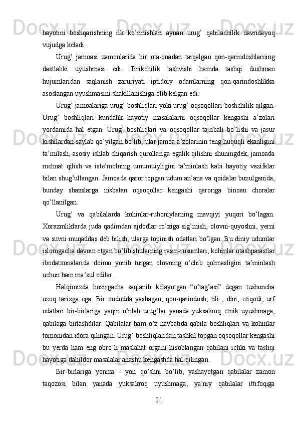 hayotini   boshqarishning   ilk   ko’rinishlari   aynan   urug’   qabilachilik   davridayoq
vujudga keladi.
Urug’   jamoasi   zamonlarida   bir   ota-onadan   tarqalgan   qon-qarindoshlarning
dastlabki   uyushmasi   edi.   Tirikchilik   tashvishi   hamda   tashqi   dushman
hujumlaridan   saqlanish   zaruriyati   iptidoiy   odamlarning   qon-qarindoshlikka
asoslangan uyushmasini shakillanishiga olib kelgan edi.
Urug’ jamoalariga urug’ boshliqlari yoki urug’ oqsoqollari boshchilik qilgan.
Urug’   boshliqlari   kundalik   hayotiy   masalalarni   oqsoqollar   kengashi   a’zolari
yordamida   hal   etgan.   Urug’   boshliqlari   va   oqsoqollar   tajribali   bo’lishi   va   jasur
kishilardan saylab qo’yilgan bo’lib, ular jamoa a’zolarinin teng huquqli ekanligini
ta’milash, asosiy ishlab chiqarish qurollariga egalik qilishni shuningdek, jamoada
mehnat   qilish   va   iste’molning   umumuiyligini   ta’minlash   kabi   hayotiy   vazifalar
bilan shug’ullangan. Jamoada qaror topgan udum an’ana va qoidalar buzulganida,
bunday   shaxslarga   nisbatan   oqsoqollar   kengashi   qaroriga   binoan   choralar
qo’llanilgan. 
Urug’   va   qabilalarda   kohinlar-ruhoniylarning   mavqiyi   yuqori   bo’lagan.
Xorazmliklarda  juda qadimdan  ajdodlar  ro’xiga  sig’inish,  olovni-quyoshni,  yerni
va suvni muqaddas deb bilish, ularga topinish odatlari bo’lgan. Bu diniy udumlar
islomgacha davom etgan bo’lib shularning rasm-rusumlari, kohinlar otashparastlar
ibodatxonalarida   doimo   yonib   turgan   olovning   o’chib   qolmasligini   ta’minlash
uchun ham ma’sul edilar.
Halqimizda   hozirgacha   saqlanib   kelayotgan   “o’tag’asi”   degan   tushuncha
uzoq   tarixga   ega.   Bir   xududda   yashagan,   qon-qarindosh,   tili   ,   dini,   etiqodi,   urf
odatlari   bir-birlariga   yaqin   o’nlab   urug’lar   yanada   yuksakroq   etnik   uyushmaga,
qabilaga   birlashdilar.   Qabilalar   ham   o’z   navbatida   qabila   boshliqlari   va   kohinlar
tomonidan idora qilingan. Urug’ boshliqlaridan tashkil topgan oqsoqollar kengashi
bu   yerda   ham   eng   obro’li   maslahat   organi   hisoblangan   qabilani   ichki   va   tashqi
hayotiga dahildor masalalar anashu kengashda hal qilingan.
Bir-birlariga   yonma   -   yon   qo’shni   bo’lib,   yashayotgan   qabilalar   zamon
taqozosi   bilan   yanada   yuksakroq   uyushmaga,   ya’niy   qabilalar   ittifoqiga
21
21
