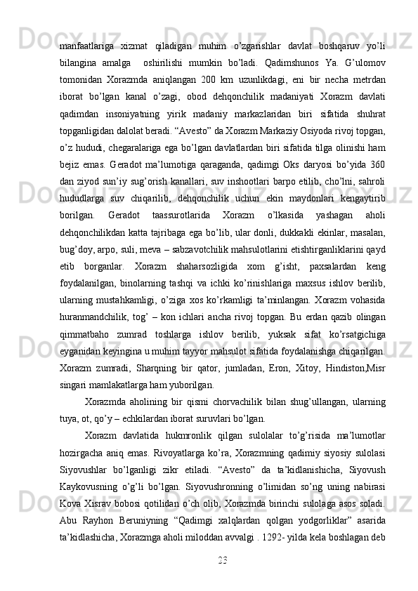 manfaatlariga   xizmat   qiladigan   muhim   o’zgarishlar   davlat   boshqaruv   yo’li
bilangina   amalga     oshirilishi   mumkin   bo’ladi.   Qadimshunos   Ya.   G’ulomov
tomonidan   Xorazmda   aniqlangan   200   km   uzunlikdagi,   eni   bir   necha   metrdan
iborat   bo’lgan   kanal   o’zagi,   obod   dehqonchilik   madaniyati   Xorazm   davlati
qadimdan   insoniyatning   yirik   madaniy   markazlaridan   biri   sifatida   shuhrat
topganligidan dalolat beradi. “Avesto” da Xorazm Markaziy Osiyoda rivoj topgan,
o’z hududi, chegaralariga ega bo’lgan davlatlardan biri sifatida tilga olinishi ham
bejiz   emas.   Geradot   ma’lumotiga   qaraganda,   qadimgi   Oks   daryosi   bo’yida   360
dan ziyod sun’iy sug’orish kanallari, suv inshootlari  barpo etilib, cho’lni, sahroli
hududlarga   suv   chiqarilib,   dehqonchilik   uchun   ekin   maydonlari   kengaytirib
borilgan.   Geradot   taassurotlarida   Xorazm   o’lkasida   yashagan   aholi
dehqonchilikdan katta tajribaga ega bo’lib, ular  donli, dukkakli  ekinlar, masalan,
bug’doy, arpo, suli, meva – sabzavotchilik mahsulotlarini etishtirganliklarini qayd
etib   borganlar.   Xorazm   shaharsozligida   xom   g’isht,   paxsalardan   keng
foydalanilgan,   binolarning   tashqi   va   ichki   ko’rinishlariga   maxsus   ishlov   berilib,
ularning   mustahkamligi,   o’ziga   xos   ko’rkamligi   ta’minlangan.   Xorazm   vohasida
huranmandchilik,   tog’   –   kon   ichlari   ancha   rivoj   topgan.   Bu   erdan   qazib   olingan
qimmatbaho   zumrad   toshlarga   ishlov   berilib,   yuksak   sifat   ko’rsatgichiga
eyganidan keyingina u muhim tayyor mahsulot sifatida foydalanishga chiqarilgan.
Xorazm   zumradi,   Sharqning   bir   qator,   jumladan,   Eron,   Xitoy,   Hindiston,Misr
singari mamlakatlarga ham yuborilgan. 
Xorazmda   aholining   bir   qismi   chorvachilik   bilan   shug’ullangan,   ularning
tuya, ot, qo’y – echkilardan iborat suruvlari bo’lgan. 
Xorazm   davlatida   hukmronlik   qilgan   sulolalar   to’g’risida   ma’lumotlar
hozirgacha   aniq   emas.   Rivoyatlarga   ko’ra,   Xorazmning   qadimiy   siyosiy   sulolasi
Siyovushlar   bo’lganligi   zikr   etiladi.   “Avesto”   da   ta’kidlanishicha,   Siyovush
Kaykovusning   o’g’li   bo’lgan.   Siyovushronning   o’limidan   so’ng   uning   nabirasi
Kova  Xisrav bobosi  qotilidan  o’ch  olib, Xorazmda  birinchi   sulolaga  asos   soladi.
Abu   Rayhon   Beruniyning   “Qadimgi   xalqlardan   qolgan   yodgorliklar”   asarida
ta’kidlashicha, Xorazmga aholi miloddan avvalgi . 1292- yilda kela boshlagan deb
23
23
