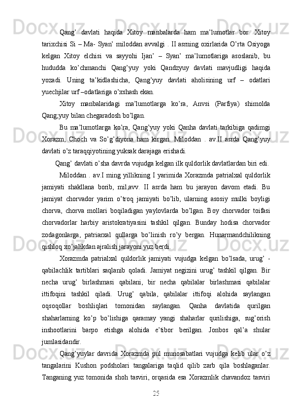 Qang’   davlati   haqida   Xitoy   manbalarda   ham   ma’lumotlar   bor.   Xitoy
tarixchisi  Si  – Ma-  Syan’  miloddan avvalgi  . II asrning oxirlarida O’rta Osiyoga
kelgan   Xitoy   elchisi   va   sayyohi   Ijan’   –   Syan’   ma’lumotlariga   asoslanib,   bu
hududda   ko’chmanchi   Qang’yuy   yoki   Qandzyuy   davlati   mavjudligi   haqida
yozadi.   Uning   ta’kidlashicha,   Qang’yuy   davlati   aholisining   urf   –   odatlari
yuechjilar urf –odatlariga o’xshash ekan. 
Xitoy   manbalaridagi   ma’lumotlarga   ko’ra,   Anvsi   (Parfiya)   shimolda
Qang;yuy bilan chegaradosh bo’lgan. 
Bu   ma’lumotlarga   ko’ra,   Qang’yuy   yoki   Qanha   davlati   tarkibiga   qadimgi
Xorazm,   Choch   va   So’g’diyona   ham   kirgan.   Miloddan   .   av.II   asrda   Qang’yuy
davlati o’z taraqqiyotining yuksak darajaga erishadi. 
Qang’ davlati o’sha davrda vujudga kelgan ilk quldorlik davlatlardan biri edi.
Miloddan   .   av.I   ming   yillikning   I   yarimida   Xorazmda   patrialxal   quldorlik
jamiyati   shakllana   borib,   mil,avv.   II   asrda   ham   bu   jarayon   davom   etadi.   Bu
jamiyat   chorvador   yarim   o’troq   jamiyati   bo’lib,   ularning   asosiy   mulki   boyligi
chorva,   chorva   mollari   boqiladigan   yaylovlarda   bo’lgan.   Boy   chorvador   toifasi
chorvadorlar   harbiy   aristokratiyasini   tashkil   qilgan.   Bunday   hodisa   chorvador
zodagonlarga,   patriarxal   qullarga   bo’linish   ro’y   bergan.   Hunarmandchilikning
qishloq xo’jalikdan ajralish jarayoni yuz berdi. 
Xorazmda   patrialxal   quldorlik   jamiyati   vujudga   kelgan   bo’lsada,   urug’   -
qabilachlik   tartiblari   saqlanib   qoladi.   Jamiyat   negizini   urug’   tashkil   qilgan.   Bir
necha   urug’   birlashmasi   qabilani,   bir   necha   qabilalar   birlashmasi   qabilalar
ittifoqini   tashkil   qiladi.   Urug’   qabila,   qabilalar   ittifoqi   alohida   saylangan
oqsoqollar   boshliqlari   tomonidan   saylangan.   Qanha   davlatida   qurilgan
shaharlarning   ko’p   bo’lishiga   qaramay   yangi   shaharlar   qurilishiga,   sug’orish
inshootlarini   barpo   etishga   alohida   e’tibor   berilgan.   Jonbos   qal’a   shular
jumlasidandir. 
Qang’yuylar   davrida   Xorazmda   pul   munosabatlari   vujudga   kelib   ular   o’z
tangalarini   Kushon   podsholari   tangalariga   taqlid   qilib   zarb   qila   boshlaganlar.
Tanganing   yuz   tomonida   shoh   tasviri,   orqasida   esa   Xorazmlik   chavandoz   tasviri
25
25