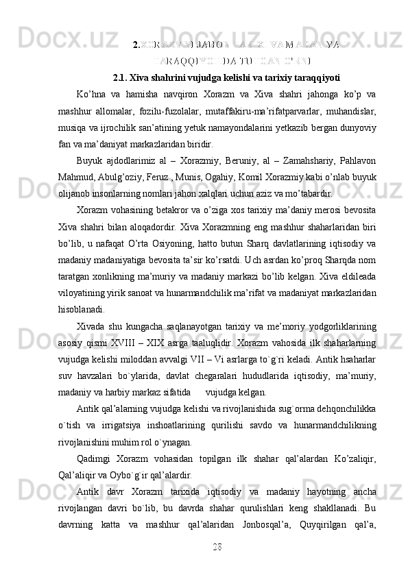 2. XORAZMNI JAHON TARIXI VA MADANIYATI
XORAZMNI JAHON TARIXI VA MADANIYATI
TARAQQIYOTIDA TUTGAN O’RNI
TARAQQIYOTIDA TUTGAN O’RNI
2.1. Xiva shahrini vujudga kelishi va tarixiy taraqqiyoti
Ko’hna   va   hamisha   navqiron   Xorazm   va   Xiva   shahri   jahonga   ko’p   va
mashhur   allomalar,   fozilu-fuzolalar,   mutaffakiru-ma’rifatparvarlar,   muhandislar,
musiqa va ijrochilik san’atining yetuk namayondalarini yetkazib bergan dunyoviy
fan va ma’daniyat markazlaridan biridir.
Buyuk   ajdodlarimiz   al   –   Xorazmiy,   Beruniy,   al   –   Zamahshariy,   Pahlavon
Mahmud, Abulg’oziy, Feruz , Munis, Ogahiy, Komil Xorazmiy kabi o’nlab buyuk
olijanob insonlarning nomlari jahon xalqlari uchun aziz va mo’tabardir.
Xorazm vohasining betakror va o’ziga xos tarixiy ma’daniy merosi bevosita
Xiva   shahri   bilan   aloqadordir.   Xiva   Xorazmning   eng   mashhur   shaharlaridan   biri
bo’lib,   u   nafaqat   O’rta   Osiyoning,   hatto   butun   Sharq   davlatlarining   iqtisodiy   va
madaniy madaniyatiga bevosita ta’sir ko’rsatdi. Uch asrdan ko’proq Sharqda nom
taratgan  xonlikning ma’muriy va  madaniy markazi   bo’lib  kelgan. Xiva  eldileada
viloyatining yirik sanoat va hunarmandchilik ma’rifat va madaniyat markazlaridan
hisoblanadi.
Xivada   shu   kungacha   saqlanayotgan   tarixiy   va   me’moriy   yodgorliklarining
asosiy   qismi   XVIII   –   XIX   asrga   taaluqlidir.   Xorazm   vahosida   ilk   shaharlarning
vujudga kelishi miloddan avvalgi VII – Vi asrlarga to`g`ri keladi. Antik hsaharlar
suv   havzalari   bo`ylarida,   davlat   chegaralari   hududlarida   iqtisodiy,   ma’muriy,
madaniy va harbiy markaz sifatida      vujudga kelgan.
Antik qal’alarning vujudga kelishi va rivojlanishida sug`orma dehqonchilikka
o`tish   va   irrigatsiya   inshoatlarining   qurilishi   savdo   va   hunarmandchilikning
rivojlanishini muhim rol o`ynagan. 
Qadimgi   Xorazm   vohasidan   topilgan   ilk   shahar   qal’alardan   Ko’zaliqir,
Qal’aliqir va Oybo`g`ir qal’alardir.
Antik   davr   Xorazm   tarixida   iqtisodiy   va   madaniy   hayotning   ancha
rivojlangan   davri   bo`lib,   bu   davrda   shahar   qurulishlari   keng   shakllanadi.   Bu
davrning   katta   va   mashhur   qal’alaridan   Jonbosqal’a,   Quyqirilgan   qal’a,
28
28