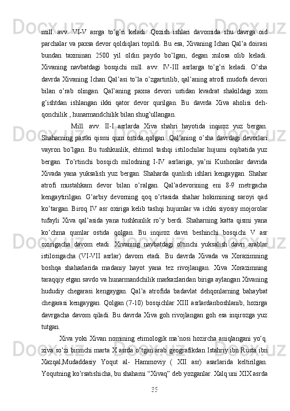 mill.   avv.   VI-V   asrga   to’g’ri   keladi.   Qozish   ishlari   davomida   shu   davrga   oid
parchalar va paxsa devor qoldiqlari topildi. Bu esa, Xivaning Ichan Qal’a doirasi
bundan   taxminan   2500   yil   oldin   paydo   bo’lgan,   degan   xulosa   olib   keladi.
Xivaning   navbatdagi   bosqichi   mill.   avv.   IV-III   asrlarga   to’g’ri   keladi.   O’sha
davrda Xivaning  Ichan Qal’asi  to’la  o’zgartirilib, qal’aning  atrofi  mudofa devori
bilan   o’rab   olingan.   Qal’aning   paxsa   devori   ustidan   kvadrat   shakildagi   xom
g’ishtdan   ishlangan   ikki   qator   devor   qurilgan.   Bu   davrda   Xiva   aholisi   deh-
qonchilik , hunarmandchilik bilan shug’ullangan. 
        Mill.   avv.   II-I   asrlarda   Xiva   shahri   hayotida   inqiroz   yuz   bergan.
Shaharning   pastki   qismi   qum   ostida   qolgan.   Qal’aning   o’sha   davrdagi   devorlari
vayron   bo’lgan.   Bu   tushkunlik,   ehtimol   tashqi   istilochilar   hujumi   oqibatida   yuz
bergan.   To’rtinchi   bosqich   milodning   I-IV   asrlariga,   ya’ni   Kushonlar   davrida
Xivada   yana   yuksalish   yuz   bergan.   Shaharda   qurilish   ishlari   kengaygan.   Shahar
atrofi   mustahkam   devor   bilan   o’ralgan.   Qal’adevorining   eni   8-9   metrgacha
kengaytirilgan.   G’arbiy   devorning   qoq   o’rtasida   shahar   hokimining   saroyi   qad
ko’targan.   Biroq   IV   asr   oxiriga   kelib   tashqi   hujumlar   va   ichki   siyosiy   mojorolar
tufayli   Xiva   qal’asida   yana   tushkunlik   ro’y   berdi.   Shaharning   katta   qismi   yana
ko’chma   qumlar   ostida   qolgan.   Bu   inqiroz   davri   beshinchi   bosqichi   V   asr
oxirigacha   davom   etadi.   Xivaning   navbatdagi   oltinchi   yuksalish   davri   arablar
istilosigacha   (VI-VII   asrlar)   davom   etadi.   Bu   davrda   Xivada   va   Xorazimning
boshqa   shaharlarida   madaniy   hayot   yana   tez   rivojlangan.   Xiva   Xorazimning
taraqqiy etgan savdo va hunarmandchilik markazlaridan biriga aylangan Xivaning
hududiy   chegarasi   kengaygan.   Qal’a   atrofida   badavlat   dehqonlarning   bahaybat
chegarasi   kengaygan.   Qolgan   (7-10)   bosqichlar   XIII   asrlardanboshlanib,   hozirga
davrgacha  davom  qiladi.  Bu davrda  Xiva  goh rivojlangan  goh  esa  inqirozga  yuz
tutgan. 
   Xiva yoki  Xivan nomining etimologik ma’nosi  hozircha aniqlangani  yo’q.
xiva so’zi birinchi marta X asrda o’tgan arab geografikdan Istahriy ibn Rusta ibn
Xazqal,Mudaddasiy   Yoqut   al-   Hammoviy   (   XII   asr)   asarlarida   keltirilgan.
Yoqutning ko’rsatishicha, bu shaharni “Xivaq” deb yozganlar. Xalq uni XIX asrda
35
35