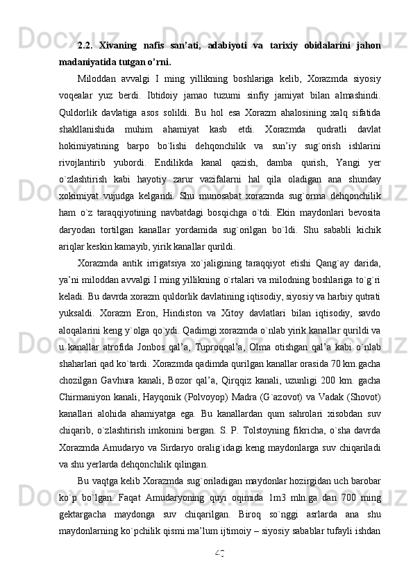 2.2.   Xivaning   nafis   san’ati,   adabiyoti   va   tarixiy   obidalarini   jahon
madaniyatida tutgan o’rni. 
Miloddan   avvalgi   I   ming   yillikning   boshlariga   kelib,   Xorazmda   siyosiy
voqealar   yuz   berdi.   Ibtidoiy   jamao   tuzumi   sinfiy   jamiyat   bilan   almashindi.
Quldorlik   davlatiga   asos   solildi.   Bu   hol   esa   Xorazm   ahalosining   xalq   sifatida
shakllanishida   muhim   ahamiyat   kasb   etdi.   Xorazmda   qudratli   davlat
hokimiyatining   barpo   bo`lishi   dehqonchilik   va   sun’iy   sug`orish   ishlarini
rivojlantirib   yubordi.   Endilikda   kanal   qazish,   damba   qurish,   Yangi   yer
o`zlashtirish   kabi   hayotiy   zarur   vazifalarni   hal   qila   oladigan   ana   shunday
xokimiyat   vujudga   kelgandi.   Shu   munosabat   xorazmda   sug`orma   dehqonchilik
ham   o`z   taraqqiyotining   navbatdagi   bosqichga   o`tdi.   Ekin   maydonlari   bevosita
daryodan   tortilgan   kanallar   yordamida   sug`orilgan   bo`ldi.   Shu   sababli   kichik
ariqlar keskin kamayib, yirik kanallar qurildi.
Xorazmda   antik   irrigatsiya   xo`jaligining   taraqqiyot   etishi   Qang`ay   darida,
ya’ni miloddan avvalgi I ming yillikning o`rtalari va milodning boshlariga to`g`ri
keladi. Bu davrda xorazm quldorlik davlatining iqtisodiy, siyosiy va harbiy qutrati
yuksaldi.   Xorazm   Eron,   Hindiston   va   Xitoy   davlatlari   bilan   iqtisodiy,   savdo
aloqalarini keng y`olga qo`ydi. Qadimgi xorazmda o`nlab yirik kanallar qurildi va
u   kanallar   atrofida   Jonbos   qal’a,   Tuproqqal’a,   Olma   otishgan   qal’a   kabi   o`nlab
shaharlari qad ko`tardi. Xorazmda qadimda qurilgan kanallar orasida 70 km.gacha
chozilgan   Gavhura   kanali,   Bozor   qal’a,   Qirqqiz   kanali,   uzunligi   200   km.   gacha
Chirmaniyon kanali, Hayqonik (Polvoyop) Madra (G`azovot) va Vadak (Shovot)
kanallari   alohida   ahamiyatga   ega.   Bu   kanallardan   qum   sahrolari   xisobdan   suv
chiqarib,   o`zlashtirish   imkonini   bergan.   S.   P.   Tolstoyning   fikricha,   o`sha   davrda
Xorazmda  Amudaryo va Sirdaryo oralig`idagi  keng maydonlarga suv  chiqariladi
va shu yerlarda dehqonchilik qilingan.
Bu vaqtga kelib Xorazmda sug`oriladigan maydonlar hozirgidan uch barobar
ko`p   bo`lgan.   Faqat   Amudaryoning   quyi   oqimida   1m3   mln.ga   dan   700   ming
gektargacha   maydonga   suv   chiqarilgan.   Biroq   so`nggi   asrlarda   ana   shu
maydonlarning ko`pchilik qismi ma’lum ijtimoiy – siyosiy sabablar tufayli ishdan
40
40