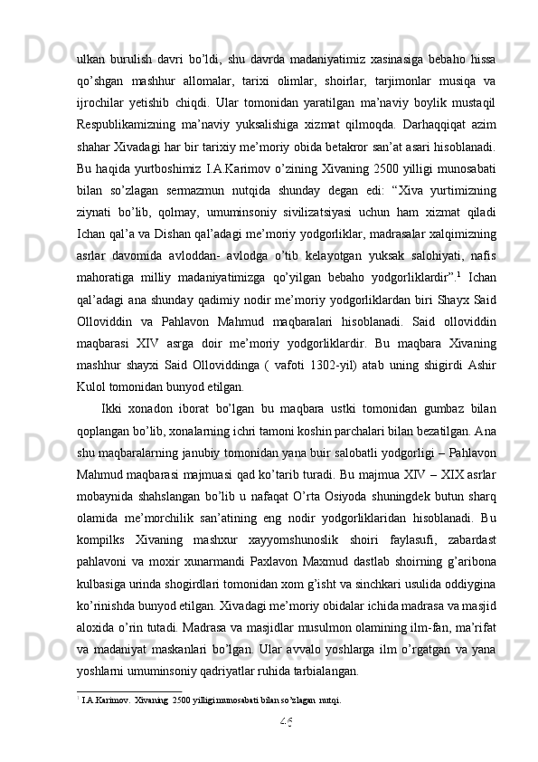 ulkan   burulish   davri   bo’ldi,   shu   davrda   madaniyatimiz   xasinasiga   bebaho   hissa
qo’shgan   mashhur   allomalar,   tarixi   olimlar,   shoirlar,   tarjimonlar   musiqa   va
ijrochilar   yetishib   chiqdi.   Ular   tomonidan   yaratilgan   ma’naviy   boylik   mustaqil
Respublikamizning   ma’naviy   yuksalishiga   xizmat   qilmoqda.   Darhaqqiqat   azim
shahar Xivadagi har bir tarixiy me’moriy obida betakror san’at asari hisoblanadi.
Bu  haqida  yurtboshimiz  I.A.Karimov  o’zining  Xivaning  2500  yilligi   munosabati
bilan   so’zlagan   sermazmun   nutqida   shunday   degan   edi:   “Xiva   yurtimizning
ziynati   bo’lib,   qolmay,   umuminsoniy   sivilizatsiyasi   uchun   ham   xizmat   qiladi
Ichan qal’a va Dishan qal’adagi me’moriy yodgorliklar, madrasalar xalqimizning
asrlar   davomida   avloddan-   avlodga   o’tib   kelayotgan   yuksak   salohiyati,   nafis
mahoratiga   milliy   madaniyatimizga   qo’yilgan   bebaho   yodgorliklardir”. 1
  Ichan
qal’adagi   ana   shunday   qadimiy   nodir   me’moriy   yodgorliklardan   biri   Shayx   Said
Olloviddin   va   Pahlavon   Mahmud   maqbaralari   hisoblanadi.   Said   olloviddin
maqbarasi   XIV   asrga   doir   me’moriy   yodgorliklardir.   Bu   maqbara   Xivaning
mashhur   shayxi   Said   Olloviddinga   (   vafoti   1302-yil)   atab   uning   shigirdi   Ashir
Kulol tomonidan bunyod etilgan. 
Ikki   xonadon   iborat   bo’lgan   bu   maqbara   ustki   tomonidan   gumbaz   bilan
qoplangan bo’lib, xonalarning ichri tamoni koshin parchalari bilan bezatilgan. Ana
shu maqbaralarning janubiy tomonidan yana buir salobatli yodgorligi – Pahlavon
Mahmud maqbarasi majmuasi qad ko’tarib turadi. Bu majmua XIV – XIX asrlar
mobaynida   shahslangan   bo’lib   u   nafaqat   O’rta   Osiyoda   shuningdek   butun   sharq
olamida   me’morchilik   san’atining   eng   nodir   yodgorliklaridan   hisoblanadi.   Bu
kompilks   Xivaning   mashxur   xayyomshunoslik   shoiri   faylasufi,   zabardast
pahlavoni   va   moxir   xunarmandi   Paxlavon   Maxmud   dastlab   shoirning   g’aribona
kulbasiga urinda shogirdlari tomonidan xom g’isht va sinchkari usulida oddiygina
ko’rinishda bunyod etilgan. Xivadagi me’moriy obidalar ichida madrasa va masjid
aloxida o’rin tutadi. Madrasa va masjidlar musulmon olamining ilm-fan, ma’rifat
va   madaniyat   maskanlari   bo’lgan.   Ular   avvalo   yoshlarga   ilm   o’rgatgan   va   yana
yoshlarni umuminsoniy qadriyatlar ruhida tarbialangan. 
1
1
 
  I.A.Karimov.  Xivaning  2500 yilligi munosabati bilan so’zlagan  nutqi.
46
46