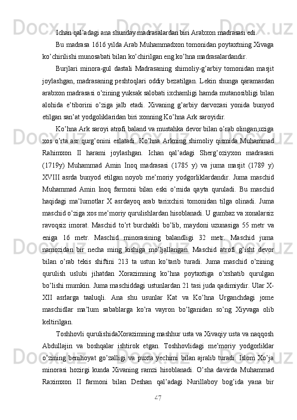 Ichan qal’adagi ana shunday madrasalardan biri Arabxon madrasasi edi. 
Bu madrasa 1616 yilda Arab Muhammadxon tomonidan poytaxtning Xivaga
ko’chirilishi munosabati bilan ko’chirilgan eng ko’hna madrasalardandir.
Burjlari   minora-gul   dastali   Madrasaning   shimoliy-g’arbiy   tomonidan   masjit
joylashgan, madrasaning peshtoqlari  oddiy bezatilgan.   Lekin shunga qaramasdan
arabxon madrasasi o’zining yuksak salobati ixchamligi hamda mutanosibligi bilan
alohida   e’tiborini   o’ziga   jalb   etadi.   Xivaning   g’arbiy   darvozasi   yonida   bunyod
etilgan san’at yodgoliklaridan biri xonning Ko’hna Ark saroyidir. 
Ko’hna Ark saroyi atrofi baland va mustahka devor bilan o’rab olingan,uziga
xos   o’rta   asr   qurg’onini   eslatadi.   Ko’hna   Arkning   shimoliy   qismida   Muhammad
Rahimxon   II   harami   joylashgan.   Ichan   qal’adagi   Sherg’oziyxon   madrasasi
(1719y)   Muhammad   Amin   Inoq   madrasasi   (1785   y)   va   juma   masjit   (1789   y)
XVIII   asrda   bunyod   etilgan   noyob   me’moriy   yodgorliklardandir.   Juma   maschid
Muhammad   Amin   Inoq   farmoni   bilan   eski   o’rnida   qayta   quruladi.   Bu   maschid
haqidagi   ma’lumotlar   X   asrdayoq   arab   tarixchisi   tomonidan   tilga   olinadi.   Juma
maschid o’ziga xos me’moriy qurulishlardan hisoblanadi. U gumbaz va xonalarsiz
ravoqsiz   imorat.   Maschid   to’rt   burchakli   bo’lib,   maydoni   uzunasiga   55   metr   va
eniga   16   metr.   Maschid   minorasining   balandligi   32   metr.   Maschid   juma
namozidan   bir   necha   ming   kishiga   mo’ljallangan.   Maschid   atrofi   g’isht   devor
bilan   o’rab   tekis   shiftini   213   ta   ustun   ko’tarib   turadi.   Juma   maschid   o’zining
qurulish   uslubi   jihatdan   Xorazimning   ko’hna   poytaxtiga   o’xshatib   qurulgan
bo’lishi mumkin. Juma maschiddagi ustunlardan 21 tasi juda qadimiydir. Ular X-
XII   asrlarga   taaluqli.   Ana   shu   usunlar   Kat   va   Ko’hna   Urganchdagi   jome
maschidlar   ma’lum   sabablarga   ko’ra   vayron   bo’lganidan   so’ng   Xiyvaga   olib
keltirilgan. 
Toshhovli qurulishidaXorazimning mashhur usta va Xivaqiy usta va naqqosh
Abdullajin   va   boshqalar   ishtirok   etgan.   Toshhovlidagi   me’moriy   yodgorliklar
o’zining   benihoyat   go’zalligi   va   puxta   yechimi   bilan   ajralib   turadi.   Islom   Xo’ja
minorasi   hozirgi   kunda   Xivaning   ramzi   hisoblanadi.   O’sha   davirda   Muhammad
Raximxon   II   farmoni   bilan   Deshan   qal’adagi   Nurillaboy   bog’ida   yana   bir
47
47