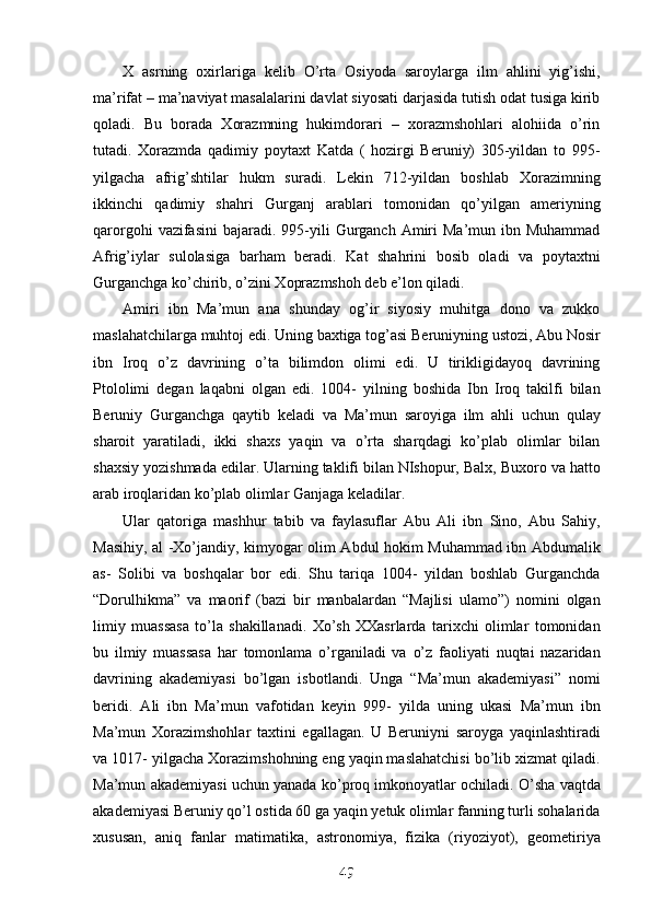 X   asrning   oxirlariga   kelib   O’rta   Osiyoda   saroylarga   ilm   ahlini   yig’ishi,
ma’rifat – ma’naviyat masalalarini davlat siyosati darjasida tutish odat tusiga kirib
qoladi.   Bu   borada   Xorazmning   hukimdorari   –   xorazmshohlari   alohiida   o’rin
tutadi.   Xorazmda   qadimiy   poytaxt   Katda   (   hozirgi   Beruniy)   305-yildan   to   995-
yilgacha   afrig’shtilar   hukm   suradi.   Lekin   712-yildan   boshlab   Xorazimning
ikkinchi   qadimiy   shahri   Gurganj   arablari   tomonidan   qo’yilgan   ameriyning
qarorgohi   vazifasini  bajaradi.  995-yili   Gurganch  Amiri  Ma’mun  ibn Muhammad
Afrig’iylar   sulolasiga   barham   beradi.   Kat   shahrini   bosib   oladi   va   poytaxtni
Gurganchga ko’chirib, o’zini Xoprazmshoh deb e’lon qiladi. 
Amiri   ibn   Ma’mun   ana   shunday   og’ir   siyosiy   muhitga   dono   va   zukko
maslahatchilarga muhtoj edi. Uning baxtiga tog’asi Beruniyning ustozi, Abu Nosir
ibn   Iroq   o’z   davrining   o’ta   bilimdon   olimi   edi.   U   tirikligidayoq   davrining
Ptololimi   degan   laqabni   olgan   edi.   1004-   yilning   boshida   Ibn   Iroq   takilfi   bilan
Beruniy   Gurganchga   qaytib   keladi   va   Ma’mun   saroyiga   ilm   ahli   uchun   qulay
sharoit   yaratiladi,   ikki   shaxs   yaqin   va   o’rta   sharqdagi   ko’plab   olimlar   bilan
shaxsiy yozishmada edilar. Ularning taklifi bilan NIshopur, Balx, Buxoro va hatto
arab iroqlaridan ko’plab olimlar Ganjaga keladilar. 
Ular   qatoriga   mashhur   tabib   va   faylasuflar   Abu   Ali   ibn   Sino,   Abu   Sahiy,
Masihiy, al -Xo’jandiy, kimyogar olim Abdul hokim Muhammad ibn Abdumalik
as-   Solibi   va   boshqalar   bor   edi.   Shu   tariqa   1004-   yildan   boshlab   Gurganchda
“Dorulhikma”   va   maorif   (bazi   bir   manbalardan   “Majlisi   ulamo”)   nomini   olgan
limiy   muassasa   to’la   shakillanadi.   Xo’sh   XXasrlarda   tarixchi   olimlar   tomonidan
bu   ilmiy   muassasa   har   tomonlama   o’rganiladi   va   o’z   faoliyati   nuqtai   nazaridan
davrining   akademiyasi   bo’lgan   isbotlandi.   Unga   “Ma’mun   akademiyasi”   nomi
beridi.   Ali   ibn   Ma’mun   vafotidan   keyin   999-   yilda   uning   ukasi   Ma’mun   ibn
Ma’mun   Xorazimshohlar   taxtini   egallagan.   U   Beruniyni   saroyga   yaqinlashtiradi
va 1017- yilgacha Xorazimshohning eng yaqin maslahatchisi bo’lib xizmat qiladi.
Ma’mun akademiyasi uchun yanada ko’proq imkonoyatlar ochiladi. O’sha vaqtda
akademiyasi Beruniy qo’l ostida 60 ga yaqin yetuk olimlar fanning turli sohalarida
xususan,   aniq   fanlar   matimatika,   astronomiya,   fizika   (riyoziyot),   geometiriya
49
49
