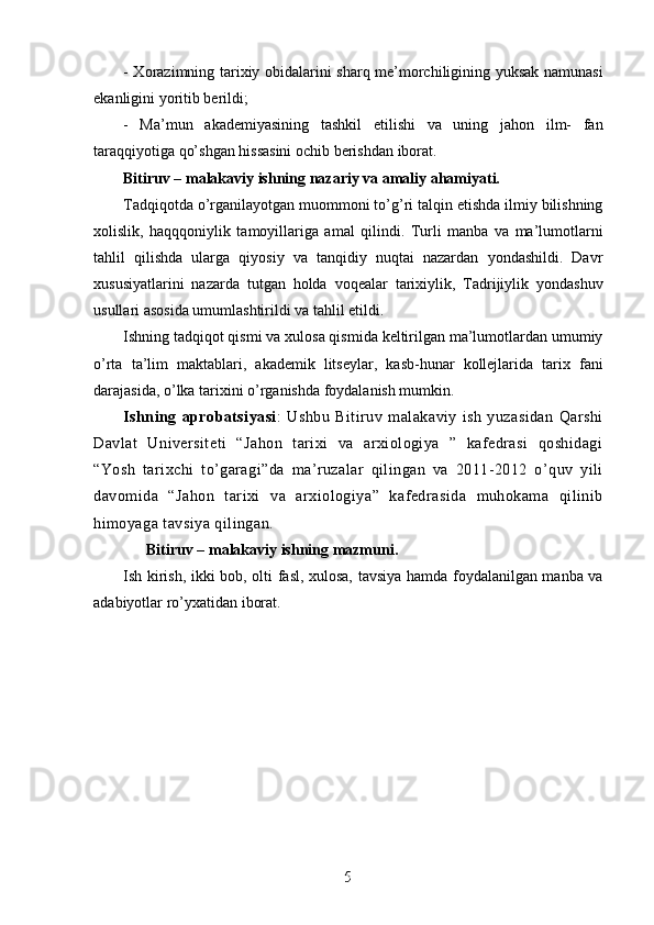 - Xorazimning tarixiy obidalarini sharq me’morchiligining yuksak namunasi
ekanligini yoritib berildi;
-   Ma’mun   akademiyasining   tashkil   etilishi   va   uning   jahon   ilm-   fan
taraqqiyotiga qo’shgan hissasini ochib berishdan iborat.
Bitiruv – malakaviy ishning nazariy va amaliy ahamiyati.
Tadqiqotda o’rganilayotgan muommoni to’g’ri talqin etishda ilmiy bilishning
xolislik,   haqqqoniylik   tamoyillariga   amal   qilindi.   Turli   manba   va   ma’lumotlarni
tahlil   qilishda   ularga   qiyosiy   va   tanqidiy   nuqtai   nazardan   yondashildi.   Davr
xususiyatlarini   nazarda   tutgan   holda   voqealar   tarixiylik,   Tadrijiylik   yondashuv
usullari asosida umumlashtirildi va tahlil etildi.
Ishning tadqiqot qismi va xulosa qismida keltirilgan ma’lumotlardan umumiy
o’rta   ta’lim   maktablari,   akademik   litseylar,   kasb-hunar   kollejlarida   tarix   fani
darajasida, o’lka tarixini o’rganishda foydalanish mumkin. 
Ishning   aprobatsiyasi :   Ushbu   Bitiruv   malakaviy   ish   yuzasidan   Qarshi
Davlat   Universiteti   “Jahon   tarixi   va   arxiologiya   ”   kafedrasi   qoshidagi
“Yosh   tarixchi   to’garagi”da   ma’ruzalar   qilingan   va   2011-2012   o’quv   yili
davomida   “Jahon   tarixi   va   arxiologiya”   kafedrasida   muhokama   qilinib
himoyaga tavsiya qilingan.  
       Bitiruv – malakaviy ishning mazmuni.
Ish kirish, ikki bob, olti fasl, xulosa, tavsiya hamda foydalanilgan manba va
adabiyotlar ro’yxatidan iborat.
5
5