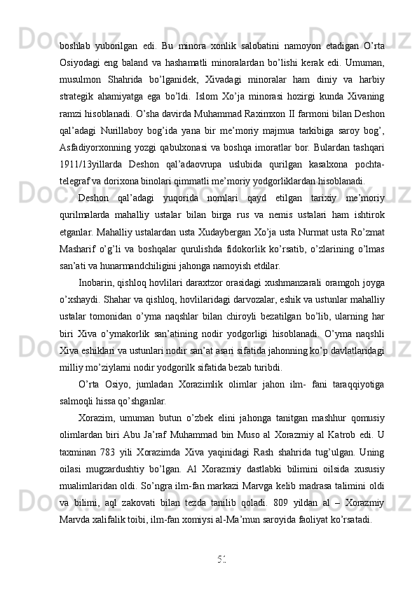 boshlab   yuborilgan   edi.   Bu   minora   xonlik   salobatini   namoyon   etadigan   O’rta
Osiyodagi   eng   baland   va   hashamatli   minoralardan   bo’lishi   kerak   edi.   Umuman,
musulmon   Shahrida   bo’lganidek,   Xivadagi   minoralar   ham   diniy   va   harbiy
strategik   ahamiyatga   ega   bo’ldi.   Islom   Xo’ja   minorasi   hozirgi   kunda   Xivaning
ramzi hisoblanadi. O’sha davirda Muhammad Raximxon II farmoni bilan Deshon
qal’adagi   Nurillaboy   bog’ida   yana   bir   me’moriy   majmua   tarkibiga   saroy   bog’,
Asfadiyorxonning   yozgi   qabulxonasi   va   boshqa   imoratlar   bor.   Bulardan   tashqari
1911/13yillarda   Deshon   qal’adaovrupa   uslubida   qurilgan   kasalxona   pochta-
telegraf va dorixona binolari qimmatli me’moriy yodgorliklardan hisoblanadi. 
Deshon   qal’adagi   yuqorida   nomlari   qayd   etilgan   tarixiy   me’moriy
qurilmalarda   mahalliy   ustalar   bilan   birga   rus   va   nemis   ustalari   ham   ishtirok
etganlar. Mahalliy ustalardan usta Xudaybergan Xo’ja usta Nurmat usta Ro’zmat
Masharif   o’g’li   va   boshqalar   qurulishda   fidokorlik   ko’rsatib,   o’zlarining   o’lmas
san’ati va hunarmandchiligini jahonga namoyish etdilar.
Inobarin, qishloq hovlilari daraxtzor orasidagi xushmanzarali oramgoh joyga
o’xshaydi. Shahar va qishloq, hovlilaridagi darvozalar, eshik va ustunlar mahalliy
ustalar   tomonidan   o’yma   naqshlar   bilan   chiroyli   bezatilgan   bo’lib,   ularning   har
biri   Xiva   o’ymakorlik   san’atining   nodir   yodgorligi   hisoblanadi.   O’yma   naqshli
Xiva eshiklari va ustunlari nodir san’at asari sifatida jahonning ko’p davlatlaridagi
milliy mo’ziylarni nodir yodgorilk sifatida bezab turibdi.
O’rta   Osiyo,   jumladan   Xorazimlik   olimlar   jahon   ilm-   fani   taraqqiyotiga
salmoqli hissa qo’shganlar. 
Xorazim,   umuman   butun   o’zbek   elini   jahonga   tanitgan   mashhur   qomusiy
olimlardan   biri   Abu   Ja’raf   Muhammad   bin   Muso   al   Xorazmiy   al   Katrob   edi.   U
taxminan   783   yili   Xorazimda   Xiva   yaqinidagi   Rash   shahrida   tug’ulgan.   Uning
oilasi   mugzardushtiy   bo’lgan.   Al   Xorazmiy   dastlabki   bilimini   oilsida   xususiy
mualimlaridan oldi. So’ngra ilm-fan markazi Marvga kelib madrasa talimini oldi
va   bilimi,   aql   zakovati   bilan   tezda   tanilib   qoladi.   809   yildan   al   –   Xorazmiy
Marvda xalifalik toibi, ilm-fan xomiysi al-Ma’mun saroyida faoliyat ko’rsatadi.
51
51