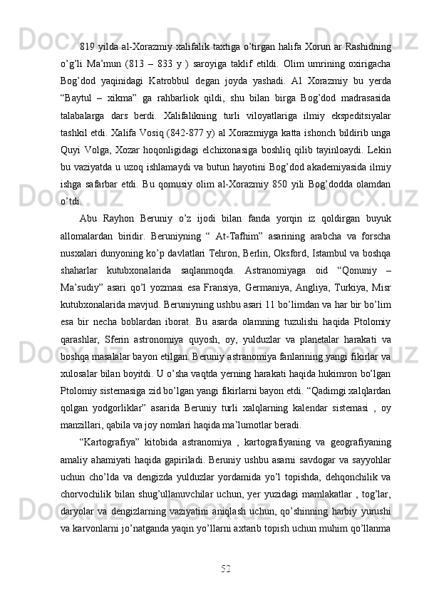 819   yilda   al-Xorazmiy   xalifalik   taxtiga   o’tirgan   halifa   Xorun   ar   Rashidning
o’g’li   Ma’mun   (813   –   833   y   )   saroyiga   taklif   etildi.   Olim   umrining   oxirigacha
Bog’dod   yaqinidagi   Katrobbul   degan   joyda   yashadi.   Al   Xorazmiy   bu   yerda
“Baytul   –   xikma”   ga   rahbarliok   qildi,   shu   bilan   birga   Bog’dod   madrasasida
talabalarga   dars   berdi.   Xalifalikning   turli   viloyatlariga   ilmiy   ekspeditsiyalar
tashkil etdi. Xalifa Vosiq (842-877 y) al Xorazmiyga katta ishonch bildirib unga
Quyi   Volga,   Xozar   hoqonligidagi   elchixonasiga   boshliq   qilib   tayinloaydi.   Lekin
bu vaziyatda u uzoq ishlamaydi  va butun hayotini Bog’dod akademiyasida  ilmiy
ishga   safarbar   etdi.   Bu   qomusiy   olim   al-Xorazmiy   850   yili   Bog’dodda   olamdan
o’tdi.
Abu   Rayhon   Beruniy   o’z   ijodi   bilan   fanda   yorqin   iz   qoldirgan   buyuk
allomalardan   biridir.   Beruniyning   “   At-Tafhim”   asarining   arabcha   va   forscha
nusxalari dunyoning ko’p davlatlari Tehron, Berlin, Oksford, Istambul va boshqa
shaharlar   kutubxonalarida   saqlanmoqda.   Astranomiyaga   oid   “Qonuniy   –
Ma’sudiy”   asari   qo’l   yozmasi   esa   Fransiya,   Germaniya,   Angliya,   Turkiya,   Misr
kutubxonalarida mavjud. Beruniyning ushbu asari 11 bo’limdan va har bir bo’lim
esa   bir   necha   boblardan   iborat.   Bu   asarda   olamning   tuzulishi   haqida   Ptolomiy
qarashlar,   Sferin   astronomiya   quyosh,   oy,   yulduzlar   va   planetalar   harakati   va
boshqa masalalar bayon etilgan. Beruniy astranomiya fanlarining yangi fikirlar va
xulosalar bilan boyitdi. U o’sha vaqtda yerning harakati haqida hukimron bo’lgan
Ptolomiy sistemasiga zid bo’lgan yangi fikirlarni bayon etdi. “Qadimgi xalqlardan
qolgan   yodgorliklar”   asarida   Beruniy   turli   xalqlarning   kalendar   sistemasi   ,   oy
manzillari, qabila va joy nomlari haqida ma’lumotlar beradi. 
“Kartografiya”   kitobida   astranomiya   ,   kartografiyaning   va   geografiyaning
amaliy   ahamiyati   haqida   gapiriladi.   Beruniy   ushbu   asarni   savdogar   va   sayyohlar
uchun   cho’lda   va   dengizda   yulduzlar   yordamida   yo’l   topishda,   dehqonchilik   va
chorvochilik   bilan   shug’ullanuvchilar   uchun,   yer   yuzidagi   mamlakatlar   ,   tog’lar,
daryolar   va   dengizlarning   vaziyatini   aniqlash   uchun,   qo’shinning   harbiy   yurushi
va karvonlarni jo’natganda yaqin yo’llarni axtarib topish uchun muhim qo’llanma
52
52