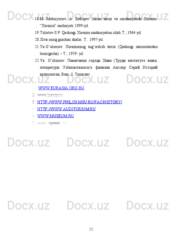 18. M.   Matniyozov,   A.   Sotliqov.   Jahon   tarixi   va   madaniyatida   Xorazm.
“Xorazm” nashriyoti.1999-yil.
19. Tolistov S.P. Qadimgi Xorazm madaniyatini izlab.T.; 1964-yil.
20. Xiva ming gumbaz shahri. T.: 1997-yil.
21. Ya.G’ulomov.   Xorazmning   sug’orilish   tarixi   (Qadimgi   zamomlardan
hozirgacha) – T.; 1959- yil.
22. Ya .   G ’ ulomov .   Памятники   города   Хиви   (Труди   институте   язика,
летиратури   Узбикистанского   филияла   Анссир   Серий   Историй
архиология, Вип. 3. Тошкент .:
1.
1.   WWW.EURASIA.ORG.RU
WWW.EURASIA.ORG.RU .
.
2.
2. www.history.ru 
www.history.ru 
3.
3. HTTP://WWW.PHILOS.MSU.RU/FAC/HISTORY/
HTTP://WWW.PHILOS.MSU.RU/FAC/HISTORY/   
   
4.
4. HTTP://WWW.AUDITORIUM.RU
HTTP://WWW.AUDITORIUM.RU   
     
 
5.
5. WWW.MUSEUM.RU
WWW.MUSEUM.RU   
   
6.
6. www. ziyonet.net.
www. ziyonet.net.
    
58
58