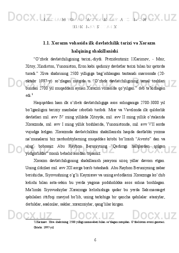 1.XORAZM VOHASIDA O’ZBEK DAVLATCHILIGINING
1.XORAZM VOHASIDA O’ZBEK DAVLATCHILIGINING
SHAKLLANISH TARIXI
SHAKLLANISH TARIXI
1.1. Xorazm vohasida ilk davlatchilik tarixi va Xorazm
halqining shakillanishi .
“O’zbek   davlatchiligining   tarixi,-diydi.   Prezidentimiz   I.Karimov,   -   Msir,
Xitoy, Xindiston, Yunoniston, Eron kabi qadimiy davlatlar tarixi bilan bir qatorda
turadi.”   Xiva   shahrining   2500   yilligiga   bag’ishlangan   tantanali   marosmda   (20-
oktabr   1997-y)   so’zlagan   nutqida   u   “O’zbek   davlatchiligining   tamal   toshlari
bundan 2700 yil muqaddam aynan Xorazm  voxasida qo’yilgan.” deb ta’kidlagan
edi. 1
Haqiqatdan   ham   ilk   o’zbek   davlatchiligiga   asos   solinganiga   2700-3000   yil
bo’lganligini   tarixiy   manbalar   isbotlab   turibdi.   Misr   va   Vavilonda   ilk   quldorlik
davlatlari   mil.   avv   IV   ming   yillikda   Xitoyda,   mil.   avv   II   ming   yillik   o’rtalarida
Xorazmda,   mil.   avv   I   ming   yillik   boshlarida,   Yunonistonda,   mil.   avv   VII   asrda
vujudga   kelgan.   Xorazmda   davlatchilikni   shakillanishi   haqida   dastlabki   yozma
na’munalarni   biz   zardushtiylarning   muqaddas   kitobi   bo’lmish   “Avesto”   dan   va
ulug’   bobomiz   Abu   Rayhon   Beruniyning   “Qadimgi   halqlardan   qolgan
yodgorliklar” nomli bebaho asridan topamiz. 
Xorazm   davlatchiligining   shakillanish   jarayoni   uzoq   yillar   davom   etgan.
Uning ildizlari mil. avv XII asrga borib tutashadi. Abu Rayhon Beruniyning xabar
berishicha, Siyovushning o’g’li Kayxisrav va uning avlodlarini Xorazmga ko’chib
kelishi   bilan   asta-sekin   bu   yerda   yagona   podsholikka   asos   solina   boshlagan.
Ma’limki   Siyovushiylar   Xorazmga   kelishishiga   qadar   bu   yerda   Sak-massaget
qabilalari   ittifoqi   mavjud   bo’lib,   uning   tarkibiga   bir   qancha   qabilalar:   atasiylar,
derbiklar, asalonlar, saklar, xorazmiylar, qang’lilar kirgan.
1
I.Karimov. Xiva shahrining 2500 yilligi munosabati bilan so’zlagan  nutqidan. O’zbekiston ovozi gazetasi.
Oktabr. 1997-yil 
6
6