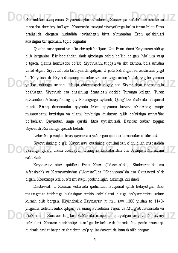 ehtimoldan uzoq emas. Siyovushiylar avlodining Xorazmga ko’chib kelishi tarixi
qisqacha shunday bo’lgan. Xorazmda mavjud rivoyatlarga ko’ra turon bilan Eron
oralig’ida   chegara   hududida   joylashgan   bitta   o’rmondan   Eron   qo’shinlari
adashgan bir qizchani topib olganlar.
Qizcha sarviqomat va o’ta chiroyli bo’lgan.  Uni Eron shoxi Kaykovus oldiga
olib   ketganlar.   Bir   boqishdan   shoh   qizchaga   oshiq   bo’lib   qolgan.   Ma’lum   vaqt
o’tgach, qizcha homilador bo’lib, Siyovushni  tuqqan va shu zamon, bola ustidan
vafot etgan. Siyovush ota tarbiyasida qolgan. U juda kelishgan va xushsurat yigit
bo’lib yitishadi. Kiyin shoxning xotinlaridan biri unga oshiq bo’lib, yigitni yomon
yo’lga   solishga   urinadi.   Natija   chiqmagach   o’gay   ona   Siyovushga   tuxmat   qila
boshlagan.   Siyovush   esa   onasining   fitnasidan   qochib   Turonga   kelgan.   Turon
xukumdori   Afrosiyobning   qizi   Farangizga   uylanib,   Qang’dez   shahrida   istiqomat
qiladi.   Biroq   dushmanlar   qaynota   bilan   qaynona   kuyov   o’rtasidagi   yaqin
munosabatni   buzishga   va   ularni   bir-biriga   dushman   qilib   qo’yishga   muvaffaq
bo’ladilar.   Qaynotasi   unga   qarshi   fitna   uyushtiradi.   Bundan   xabar   topgan
Siyovush Xorazmga qochib ketadi. 
Lekin ko’p vaqt o’tmay qaynonasi yuborgan qotillar tomonidan o’ldiriladi.
Siyovushning   o’g’li   Kayxusrav   otasining   qotillaridan   o’ch   olish   maqsadida
Turonga   qarshi   urush   boshlaydi.   Uning   sarkardalaridan   biri   Ashqash   Xorazmni
zabt etadi. 
Kayxusrav   otasi   qotillari   Fran   Xrasn   (“Avesto”da,   “Shohnoma’da   esa
Afrosiyob)   va   Kersavazdudan   (“Avesto”)da   “Shohnoma”da   esa   Gersivezd   o’ch
olgan, Xorazmga kelib, o’z mustaqil podsholigini tuzishga kirishadi.
Dastavval,   u   Xorazm   vohasida   qadimdan   istiqomat   qilib   kelayotgan   Sak-
massagetlar   ittifoqiga   birlashgan   turkiy   qabilalarni   o’ziga   bo’ysundirish   uchun
kurash   olib   borgan.   Kiyinchalik   Kayxusrav   (u   mil.   avv   1200   yildan   to   1140-
yilgacha xukumronlik qilgan) va uning avlodalari Tajon va Murg’ab havzasida va
Turkman   –   Xuroson   tog’lari   etaklarida   istiqomat   qilayotgan   ariy   va   Xorazmiy
qabilalari   Xorazm   podsholigi   atrofiga   birlashtirish   hamda   bu   yerda   mustaqil
qudratli davlat barpo etish uchun ko’p yillar davomida kurash olib borgan. 
8
8
