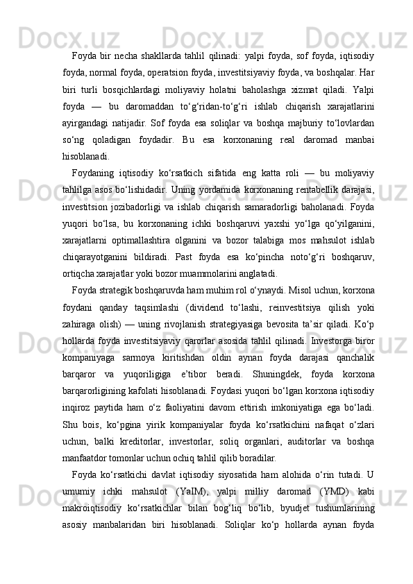 Foyda   bir   necha   shakllarda   tahlil   qilinadi:   yalpi   foyda,   sof   foyda,   iqtisodiy
foyda, normal foyda, operatsion foyda, investitsiyaviy foyda, va boshqalar. Har
biri   turli   bosqichlardagi   moliyaviy   holatni   baholashga   xizmat   qiladi.   Yalpi
foyda   —   bu   daromaddan   to‘g‘ridan-to‘g‘ri   ishlab   chiqarish   xarajatlarini
ayirgandagi   natijadir.   Sof   foyda   esa   soliqlar   va   boshqa   majburiy   to‘lovlardan
so‘ng   qoladigan   foydadir.   Bu   esa   korxonaning   real   daromad   manbai
hisoblanadi.
Foydaning   iqtisodiy   ko‘rsatkich   sifatida   eng   katta   roli   —   bu   moliyaviy
tahlilga   asos   bo‘lishidadir.   Uning   yordamida   korxonaning   rentabellik   darajasi,
investitsion   jozibadorligi   va   ishlab   chiqarish   samaradorligi   baholanadi.   Foyda
yuqori   bo‘lsa,   bu   korxonaning   ichki   boshqaruvi   yaxshi   yo‘lga   qo‘yilganini,
xarajatlarni   optimallashtira   olganini   va   bozor   talabiga   mos   mahsulot   ishlab
chiqarayotganini   bildiradi.   Past   foyda   esa   ko‘pincha   noto‘g‘ri   boshqaruv,
ortiqcha xarajatlar yoki bozor muammolarini anglatadi.
Foyda strategik boshqaruvda ham muhim rol o‘ynaydi. Misol uchun, korxona
foydani   qanday   taqsimlashi   (dividend   to‘lashi,   reinvestitsiya   qilish   yoki
zahiraga   olish)   —   uning   rivojlanish   strategiyasiga   bevosita   ta’sir   qiladi.   Ko‘p
hollarda   foyda   investitsiyaviy   qarorlar   asosida   tahlil   qilinadi.   Investorga   biror
kompaniyaga   sarmoya   kiritishdan   oldin   aynan   foyda   darajasi   qanchalik
barqaror   va   yuqoriligiga   e’tibor   beradi.   Shuningdek,   foyda   korxona
barqarorligining kafolati hisoblanadi. Foydasi yuqori bo‘lgan korxona iqtisodiy
inqiroz   paytida   ham   o‘z   faoliyatini   davom   ettirish   imkoniyatiga   ega   bo‘ladi.
Shu   bois,   ko‘pgina   yirik   kompaniyalar   foyda   ko‘rsatkichini   nafaqat   o‘zlari
uchun,   balki   kreditorlar,   investorlar,   soliq   organlari,   auditorlar   va   boshqa
manfaatdor tomonlar uchun ochiq tahlil qilib boradilar.
Foyda   ko‘rsatkichi   davlat   iqtisodiy   siyosatida   ham   alohida   o‘rin   tutadi.   U
umumiy   ichki   mahsulot   (YaIM),   yalpi   milliy   daromad   (YMD)   kabi
makroiqtisodiy   ko‘rsatkichlar   bilan   bog‘liq   bo‘lib,   byudjet   tushumlarining
asosiy   manbalaridan   biri   hisoblanadi.   Soliqlar   ko‘p   hollarda   aynan   foyda 