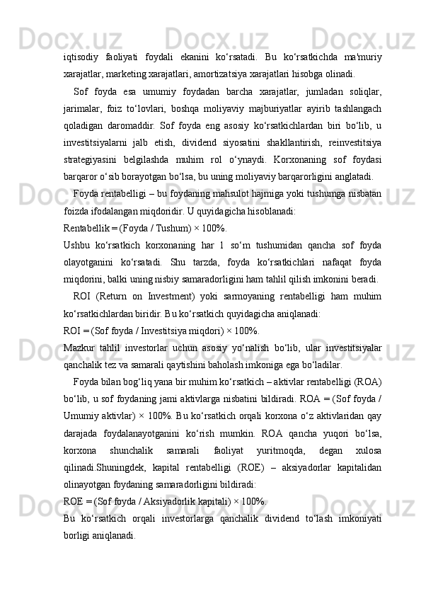 iqtisodiy   faoliyati   foydali   ekanini   ko‘rsatadi.   Bu   ko‘rsatkichda   ma'muriy
xarajatlar, marketing xarajatlari, amortizatsiya xarajatlari hisobga olinadi.
Sof   foyda   esa   umumiy   foydadan   barcha   xarajatlar,   jumladan   soliqlar,
jarimalar,   foiz   to‘lovlari,   boshqa   moliyaviy   majburiyatlar   ayirib   tashlangach
qoladigan   daromaddir.   Sof   foyda   eng   asosiy   ko‘rsatkichlardan   biri   bo‘lib,   u
investitsiyalarni   jalb   etish,   dividend   siyosatini   shakllantirish,   reinvestitsiya
strategiyasini   belgilashda   muhim   rol   o‘ynaydi.   Korxonaning   sof   foydasi
barqaror o‘sib borayotgan bo‘lsa, bu uning moliyaviy barqarorligini anglatadi.
Foyda rentabelligi – bu foydaning mahsulot hajmiga yoki tushumga nisbatan
foizda ifodalangan miqdoridir. U quyidagicha hisoblanadi:
Rentabellik = (Foyda / Tushum) × 100%.
Ushbu   ko‘rsatkich   korxonaning   har   1   so‘m   tushumidan   qancha   sof   foyda
olayotganini   ko‘rsatadi.   Shu   tarzda,   foyda   ko‘rsatkichlari   nafaqat   foyda
miqdorini, balki uning nisbiy samaradorligini ham tahlil qilish imkonini beradi.
ROI   (Return   on   Investment)   yoki   sarmoyaning   rentabelligi   ham   muhim
ko‘rsatkichlardan biridir. Bu ko‘rsatkich quyidagicha aniqlanadi:
ROI = (Sof foyda / Investitsiya miqdori) × 100%.
Mazkur   tahlil   investorlar   uchun   asosiy   yo‘nalish   bo‘lib,   ular   investitsiyalar
qanchalik tez va samarali qaytishini baholash imkoniga ega bo‘ladilar.
Foyda bilan bog‘liq yana bir muhim ko‘rsatkich – aktivlar rentabelligi (ROA)
bo‘lib, u sof foydaning jami aktivlarga nisbatini bildiradi. ROA = (Sof foyda /
Umumiy aktivlar) × 100%. Bu ko‘rsatkich orqali korxona o‘z aktivlaridan qay
darajada   foydalanayotganini   ko‘rish   mumkin.   ROA   qancha   yuqori   bo‘lsa,
korxona   shunchalik   samarali   faoliyat   yuritmoqda,   degan   xulosa
qilinadi.Shuningdek,   kapital   rentabelligi   (ROE)   –   aksiyadorlar   kapitalidan
olinayotgan foydaning samaradorligini bildiradi:
ROE = (Sof foyda / Aksiyadorlik kapitali) × 100%.
Bu   ko‘rsatkich   orqali   investorlarga   qanchalik   dividend   to‘lash   imkoniyati
borligi aniqlanadi. 