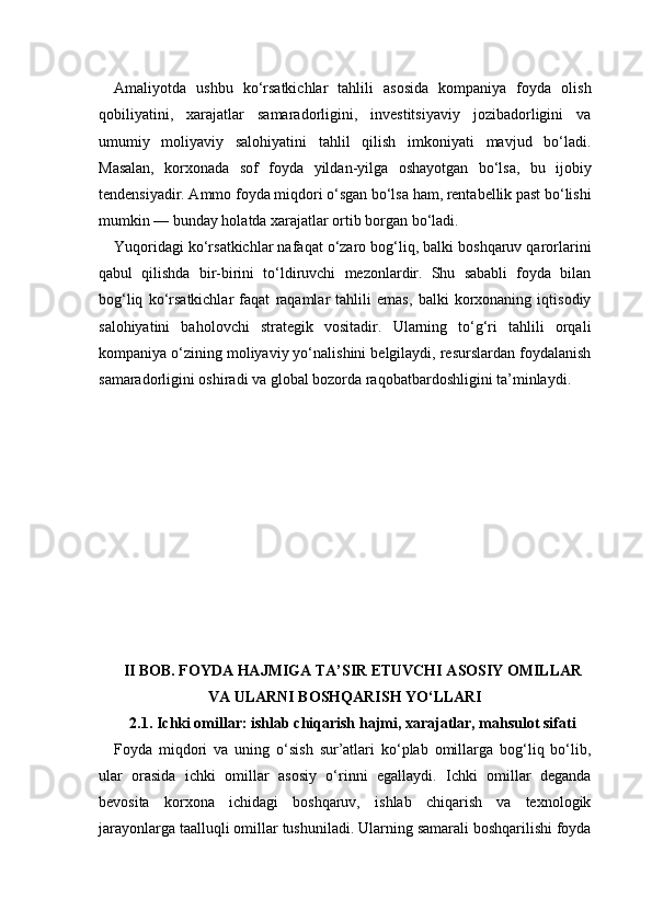 Amaliyotda   ushbu   ko‘rsatkichlar   tahlili   asosida   kompaniya   foyda   olish
qobiliyatini,   xarajatlar   samaradorligini,   investitsiyaviy   jozibadorligini   va
umumiy   moliyaviy   salohiyatini   tahlil   qilish   imkoniyati   mavjud   bo‘ladi.
Masalan,   korxonada   sof   foyda   yildan-yilga   oshayotgan   bo‘lsa,   bu   ijobiy
tendensiyadir. Ammo foyda miqdori o‘sgan bo‘lsa ham, rentabellik past bo‘lishi
mumkin — bunday holatda xarajatlar ortib borgan bo‘ladi.
Yuqoridagi ko‘rsatkichlar nafaqat o‘zaro bog‘liq, balki boshqaruv qarorlarini
qabul   qilishda   bir-birini   to‘ldiruvchi   mezonlardir.   Shu   sababli   foyda   bilan
bog‘liq   ko‘rsatkichlar   faqat   raqamlar   tahlili   emas,   balki   korxonaning   iqtisodiy
salohiyatini   baholovchi   strategik   vositadir.   Ularning   to‘g‘ri   tahlili   orqali
kompaniya o‘zining moliyaviy yo‘nalishini belgilaydi, resurslardan foydalanish
samaradorligini oshiradi va global bozorda raqobatbardoshligini ta’minlaydi.
II BOB. FOYDA HAJMIGA TA’SIR ETUVCHI ASOSIY OMILLAR
VA ULARNI BOSHQARISH YO‘LLARI
2.1. Ichki omillar: ishlab chiqarish hajmi, xarajatlar, mahsulot sifati
Foyda   miqdori   va   uning   o‘sish   sur’atlari   ko‘plab   omillarga   bog‘liq   bo‘lib,
ular   orasida   ichki   omillar   asosiy   o‘rinni   egallaydi.   Ichki   omillar   deganda
bevosita   korxona   ichidagi   boshqaruv,   ishlab   chiqarish   va   texnologik
jarayonlarga taalluqli omillar tushuniladi. Ularning samarali boshqarilishi foyda