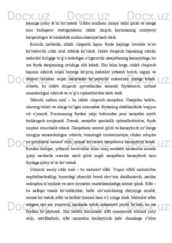 hajmiga ijobiy ta’sir  ko‘rsatadi.  Ushbu  omillarni  chuqur  tahlil  qilish  va ularga
mos   boshqaruv   strategiyalarini   ishlab   chiqish   korxonaning   moliyaviy
barqarorligini ta’minlashda muhim ahamiyat kasb etadi.
Birinchi   navbatda,   ishlab   chiqarish   hajmi   foyda   hajmiga   bevosita   ta’sir
ko‘rsatuvchi   ichki   omil   sifatida   ko‘riladi.   Ishlab   chiqarish   hajmining   oshishi
mahsulot birligiga to‘g‘ri keladigan o‘zgaruvchi xarajatlarning kamayishiga, bu
esa   foyda   darajasining   ortishiga   olib   keladi.   Shu   bilan   birga,   ishlab   chiqarish
hajmini   oshirish   orqali   bozorga   ko‘proq   mahsulot   yetkazib   berish,   ulgurji   va
eksport   bitimlari   orqali   daromadni   ko‘paytirish   imkoniyati   yuzaga   keladi.
Albatta,   bu   ishlab   chiqarish   quvvatlaridan   samarali   foydalanish,   mehnat
unumdorligini oshirish va to‘g‘ri rejalashtirishni talab etadi.
Ikkinchi   muhim   omil   –   bu   ishlab   chiqarish   xarajatlari.   Xarajatlar   tarkibi,
ularning turlari va ularga bo‘lgan munosabat foydaning shakllanishida beqiyos
rol   o‘ynaydi.   Korxonaning   foydasi   yalpi   tushumdan   jami   xarajatlar   ayirib
tashlangach   aniqlanadi.   Demak,   xarajatlar   qanchalik   optimallashtirilsa,   foyda
miqdori shunchalik oshadi. Xarajatlarni nazorat qilish va kamaytirish yo‘llariga
energiya   samaradorligini   oshirish,   texnologik   modernizatsiya,   ishdan   ortiqcha
yo‘qotishlarni   bartaraf  etish,  xizmat  ko‘rsatish   xarajatlarini   kamaytirish  kiradi.
Bundan   tashqari,   yetkazib   beruvchilar   bilan   uzoq   muddatli   hamkorlik   asosida
qulay   narxlarda   resurslar   xarid   qilish   orqali   xarajatlarni   kamaytirish   ham
foydaga ijobiy ta’sir ko‘rsatadi.
Uchinchi   asosiy   ichki   omil   –   bu   mahsulot   sifati.   Yuqori   sifatli   mahsulotlar
raqobatbardoshligi,   bozordagi   ishonchli   brend   obro‘sini   shakllantirish,   xaridor
sadoqatini ta’minlash va narx siyosatini mustahkamlashga xizmat qiladi. Sifat –
bu   nafaqat   texnik   ko‘rsatkichlar,   balki   iste’molchining   ehtiyojiga   moslik,
xizmat ko‘rsatish sifati va kafolat tizimini ham o‘z ichiga oladi. Mahsulot sifati
oshgani   sari   uni   yuqoriroq   narxlarda   sotish   imkoniyati   paydo   bo‘ladi,   bu   esa
foydani   ko‘paytiradi.   Shu   sababli   korxonalar   sifat   menejmenti   tizimini   joriy
etish,   sertifikatlash,   sifat   nazoratini   kuchaytirish   kabi   choralarga   e’tibor 
