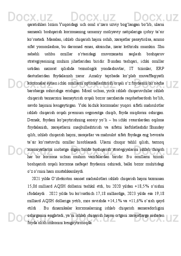 qaratishlari   lozim.Yuqoridagi   uch   omil   o‘zaro   uzviy   bog‘langan   bo‘lib,   ularni
samarali   boshqarish   korxonaning   umumiy   moliyaviy   natijalariga   ijobiy   ta’sir
ko‘rsatadi. Masalan, ishlab chiqarish hajmi oshib, xarajatlar pasaytirilsa, ammo
sifat   yomonlashsa,   bu   daromad   emas,   aksincha,   zarar   keltirishi   mumkin.   Shu
sababli   ushbu   omillar   o‘rtasidagi   muvozanatni   saqlash   boshqaruv
strategiyasining   muhim   jihatlaridan   biridir.   Bundan   tashqari,   ichki   omillar
ustidan   nazorat   qilishda   texnologik   yondashuvlar,   IT   tizimlar,   ERP
dasturlaridan   foydalanish   zarur.   Amaliy   tajribada   ko‘plab   muvaffaqiyatli
korxonalar aynan ichki omillarni optimallashtirish orqali o‘z foydasini bir necha
barobarga   oshirishga   erishgan.   Misol   uchun,   yirik   ishlab   chiqaruvchilar   ishlab
chiqarish tannarxini kamaytirish orqali bozor narxlarida raqobatbardosh bo‘lib,
savdo  hajmini  kengaytirgan.  Yoki  kichik  korxonalar   yuqori   sifatli  mahsulotlar
ishlab   chiqarish   orqali   premium   segmentga   chiqib,   foyda   miqdorini   oshirgan.
Demak,   foydani   ko‘paytirishning   asosiy   yo‘li   –   bu   ichki   resurslardan   oqilona
foydalanish,   xarajatlarni   maqbullashtirish   va   sifatni   kafolatlashdir.Shunday
qilib, ishlab chiqarish hajmi, xarajatlar va mahsulot sifati foydaga eng bevosita
ta’sir   ko‘rsatuvchi   omillar   hisoblanadi.   Ularni   chuqur   tahlil   qilish,   tarmoq
xususiyatlarini   inobatga   olgan   holda   boshqarish   strategiyalarini   ishlab   chiqish
har   bir   korxona   uchun   muhim   vazifalardan   biridir.   Bu   omillarni   tizimli
boshqarish   orqali   korxona   nafaqat   foydasini   oshiradi,   balki   bozor   muhitidagi
o‘z o‘rnini ham mustahkamlaydi.
2021 yilda O‘zbekiston sanoat mahsulotlari ishlab chiqarish hajmi taxminan
15,06   milliard   AQSH   dollarini   tashkil   etdi,   bu   2020   yildan   +18,5 %   o‘sishni
ifodalaydi   .   2022   yilda   bu   ko‘rsatkich   17,18   milliardga,   2023   yilda   esa   19,18
milliard  AQSH  dollariga  yetib,  mos  ravishda   +14,1	
 %   va  +11,6	 %   o‘sish  qayd
etildi   .   Bu   dinamikalar   korxonalarning   ishlab   chiqarish   samaradorligini
oshirganini anglatadi, ya’ni ishlab chiqarish hajmi ortgani xarajatlarga nisbatan
foyda olish imkonini kengaytirmoqda. 
