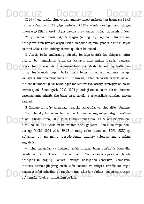 2024 yil oxirigacha olinayotgan umumiy sanoat mahsulotlari hajmi esa 885,8
trillion   so‘m,   bu   2023   yilga   nisbatan   +6,8 %   o‘sish   ekanligi   qayd   etilgan
invexi.org+1Statistika+1 .   Ayni   davrda   oniy   sanoat   ishlab   chiqarish   indeksi
2025   yil   yanvar   oyida   +4,3	
 %   o‘sgan   (oldingi   oy   +6,8	 %)   .   Bu   zemani,
boshqaruv   strategiyalari   orqali   ishlab   chiqarish   hajmini   yanada   oshirish   foyda
hajmini uzluksiz ko‘tarishga xizmat qilishini ko‘rsatadi.
2.   Asosiy   ichki   omillarning   iqtisodiy   foydaga   ta’siriIshlab   chiqarish   hajmi
oshishi   bir   tomonlama   tannarxni   kamaytirishga   imkon   beradi.   Samarali
rejalashtirish,   jarayonlarni   raqamlashtirish   va   ishlab   chiqarish   quvvatlaridan
to‘liq   foydalanish   orqali   birlik   mahsulotga   tushadigan   umumiy   xarajat
kamayadi.   Bu   erda   zamonaviy   ERP   tizimlari,   ishlab   chiqarish   nazorat   jadvali,
mehnat   unumdorligi   va   texnologik   modernizatsiya   asosiy   strategiyalar   bo‘lib
xizmat qiladi. Shuningdek, 2022–2024 yillardagi sanoat hajmi o‘sishi, korxona
daromadlarini   oshirib,   shu   bilan   birga   xavflarni   diversifikatsiyalashga   imkon
yaratadi.
3. Xalqaro iqtisodiy sahnadagi  makroko‘rsatkichlar va ichki effekt   Umumiy
milliy   iqtisodiy   ko‘rsatkichlar   ham   ichki   omillarning   natijadorligini   ma’lum
qiladi.   Misol   uchun,   2023   yilda   O‘zbekistonda   real   YaIM   o‘sishi   taxminan
6,3	
 % bo‘lsa,  2024 yilda bu ko‘rsatkich 6,5	 % ga yetdi  . Shu bilan birga, aholi
boshiga   YaIM   2024   yilda   39,131,4   ming   so‘m   (taxminan   3	
 093   USD)   ga
ko‘tarildi,   bu   esa   milliy   iqtisodiyotning   umumiy   salohiyatining   o‘sishini
anglatadi .
4.   Ichki   xarajatlar   va   mahsulot   sifati   omillari   bilan   bog‘liqlik   Xarajatlar
tarkibi   va   mahsulot   sifati   ichki   omillarni   o‘ta   mexanizatsiyalashgan   tarzda
boshqarishga   bog‘liq.   Samarali   xarajat   boshqaruvi   (energiya,   xomashyo,
mehnat),   texnologik   yangilanish,   sifat   nazorati   va   xalqaro   sertifikatlar   orqali
mahsulot  sifati  oshirilsa, bu raqobat  nima sifatida ko‘riladi: yuqori  narx orqali
qo‘shimcha foyda olish mumkin bo‘ladi. 
