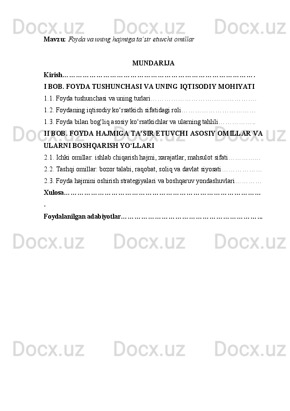 Mavzu:   Foyda va uning hajmiga ta’sir etuvchi omillar
MUNDARIJA
Kirish ………………………………………………………………………….
I BOB. FOYDA TUSHUNCHASI VA UNING IQTISODIY MOHIYATI
1.1. Foyda tushunchasi va uning turlari ……………………….……………….
1.2. Foydaning iqtisodiy ko‘rsatkich sifatidagi roli ……………………………
1.3. Foyda bilan bog‘liq asosiy ko‘rsatkichlar va ularning tahlili ……………..
II BOB. FOYDA HAJMIGA TA’SIR ETUVCHI ASOSIY OMILLAR VA
ULARNI BOSHQARISH YO‘LLARI
2.1. Ichki omillar: ishlab chiqarish hajmi, xarajatlar, mahsulot sifati ………..….
2.2. Tashqi omillar: bozor talabi, raqobat, soliq va davlat siyosati ………………
2.3. Foyda hajmini oshirish strategiyalari va boshqaruv yondashuvlari …………
Xulosa ……………………………………………………………………………
.
Foydalanilgan adabiyotlar ……………………………………………………... 