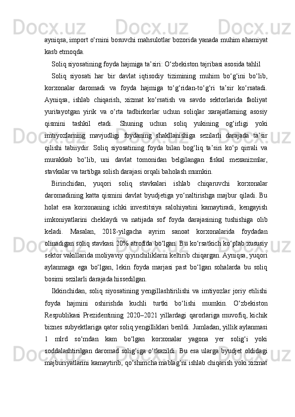 ayniqsa, import o‘rnini bosuvchi mahsulotlar bozorida yanada muhim ahamiyat
kasb etmoqda.
Soliq siyosatining foyda hajmiga ta’siri: O‘zbekiston tajribasi asosida tahlil
Soliq   siyosati   har   bir   davlat   iqtisodiy   tizimining   muhim   bo‘g‘ini   bo‘lib,
korxonalar   daromadi   va   foyda   hajmiga   to‘g‘ridan-to‘g‘ri   ta’sir   ko‘rsatadi.
Ayniqsa,   ishlab   chiqarish,   xizmat   ko‘rsatish   va   savdo   sektorlarida   faoliyat
yuritayotgan   yirik   va   o‘rta   tadbirkorlar   uchun   soliqlar   xarajatlarning   asosiy
qismini   tashkil   etadi.   Shuning   uchun   soliq   yukining   og‘irligi   yoki
imtiyozlarning   mavjudligi   foydaning   shakllanishiga   sezilarli   darajada   ta’sir
qilishi   tabiiydir.   Soliq   siyosatining   foyda   bilan   bog‘liq   ta’siri   ko‘p   qirrali   va
murakkab   bo‘lib,   uni   davlat   tomonidan   belgilangan   fiskal   mexanizmlar,
stavkalar va tartibga solish darajasi orqali baholash mumkin.
Birinchidan,   yuqori   soliq   stavkalari   ishlab   chiqaruvchi   korxonalar
daromadining   katta   qismini   davlat   byudjetiga   yo‘naltirishga   majbur   qiladi.  Bu
holat   esa   korxonaning   ichki   investitsiya   salohiyatini   kamaytiradi,   kengayish
imkoniyatlarini   cheklaydi   va   natijada   sof   foyda   darajasining   tushishiga   olib
keladi.   Masalan,   2018-yilgacha   ayrim   sanoat   korxonalarida   foydadan
olinadigan soliq stavkasi 20% atrofida bo‘lgan. Bu ko‘rsatkich ko‘plab xususiy
sektor vakillarida moliyaviy qiyinchiliklarni keltirib chiqargan. Ayniqsa, yuqori
aylanmaga   ega   bo‘lgan,   lekin   foyda   marjasi   past   bo‘lgan   sohalarda   bu   soliq
bosimi sezilarli darajada hissedilgan.
Ikkinchidan,   soliq   siyosatining   yengillashtirilishi   va   imtiyozlar   joriy   etilishi
foyda   hajmini   oshirishda   kuchli   turtki   bo‘lishi   mumkin.   O‘zbekiston
Respublikasi   Prezidentining   2020–2021   yillardagi   qarorlariga   muvofiq,   kichik
biznes subyektlariga qator soliq yengilliklari berildi. Jumladan, yillik aylanmasi
1   mlrd   so‘mdan   kam   bo‘lgan   korxonalar   yagona   yer   solig‘i   yoki
soddalashtirilgan   daromad   solig‘iga   o‘tkazildi.   Bu   esa   ularga   byudjet   oldidagi
majburiyatlarini kamaytirib, qo‘shimcha mablag‘ni ishlab chiqarish yoki xizmat 