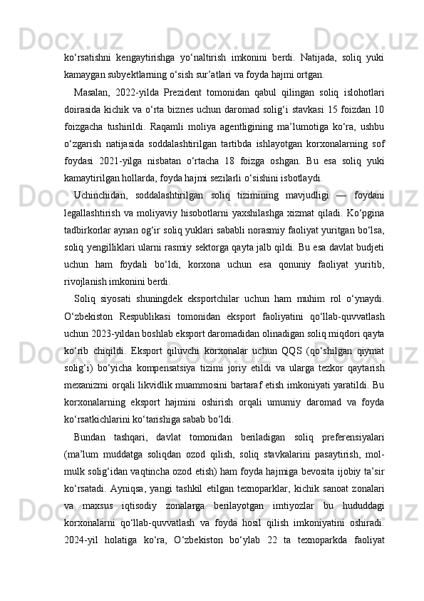 ko‘rsatishni   kengaytirishga   yo‘naltirish   imkonini   berdi.   Natijada,   soliq   yuki
kamaygan subyektlarning o‘sish sur’atlari va foyda hajmi ortgan.
Masalan,   2022-yilda   Prezident   tomonidan   qabul   qilingan   soliq   islohotlari
doirasida  kichik va o‘rta biznes  uchun daromad solig‘i  stavkasi  15 foizdan 10
foizgacha   tushirildi.   Raqamli   moliya   agentligining   ma’lumotiga   ko‘ra,   ushbu
o‘zgarish   natijasida   soddalashtirilgan   tartibda   ishlayotgan   korxonalarning   sof
foydasi   2021-yilga   nisbatan   o‘rtacha   18   foizga   oshgan.   Bu   esa   soliq   yuki
kamaytirilgan hollarda, foyda hajmi sezilarli o‘sishini isbotlaydi.
Uchinchidan,   soddalashtirilgan   soliq   tizimining   mavjudligi   —   foydani
legallashtirish   va   moliyaviy   hisobotlarni   yaxshilashga   xizmat   qiladi.   Ko‘pgina
tadbirkorlar aynan og‘ir soliq yuklari sababli norasmiy faoliyat yuritgan bo‘lsa,
soliq yengilliklari ularni rasmiy sektorga qayta jalb qildi. Bu esa davlat budjeti
uchun   ham   foydali   bo‘ldi,   korxona   uchun   esa   qonuniy   faoliyat   yuritib,
rivojlanish imkonini berdi.
Soliq   siyosati   shuningdek   eksportchilar   uchun   ham   muhim   rol   o‘ynaydi.
O‘zbekiston   Respublikasi   tomonidan   eksport   faoliyatini   qo‘llab-quvvatlash
uchun 2023-yildan boshlab eksport daromadidan olinadigan soliq miqdori qayta
ko‘rib   chiqildi.   Eksport   qiluvchi   korxonalar   uchun   QQS   (qo‘shilgan   qiymat
solig‘i)   bo‘yicha   kompensatsiya   tizimi   joriy   etildi   va   ularga   tezkor   qaytarish
mexanizmi orqali likvidlik muammosini bartaraf etish imkoniyati yaratildi. Bu
korxonalarning   eksport   hajmini   oshirish   orqali   umumiy   daromad   va   foyda
ko‘rsatkichlarini ko‘tarishiga sabab bo‘ldi.
Bundan   tashqari,   davlat   tomonidan   beriladigan   soliq   preferensiyalari
(ma’lum   muddatga   soliqdan   ozod   qilish,   soliq   stavkalarini   pasaytirish,   mol-
mulk solig‘idan vaqtincha ozod etish) ham foyda hajmiga bevosita ijobiy ta’sir
ko‘rsatadi.   Ayniqsa,   yangi   tashkil   etilgan   texnoparklar,   kichik   sanoat   zonalari
va   maxsus   iqtisodiy   zonalarga   berilayotgan   imtiyozlar   bu   hududdagi
korxonalarni   qo‘llab-quvvatlash   va   foyda   hosil   qilish   imkoniyatini   oshiradi.
2024-yil   holatiga   ko‘ra,   O‘zbekiston   bo‘ylab   22   ta   texnoparkda   faoliyat 