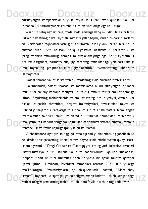 yuritayotgan   kompaniyalar   5   yilga   foyda   solig‘idan   ozod   qilingan   va   ular
o‘rtacha 2,5 baravar yuqori rentabellik ko‘rsatkichlariga ega bo‘lishgan.
Agar biz soliq siyosatining foyda shakllanishiga uzoq muddatli ta’sirini tahlil
qilsak, davlatning fiskal siyosati  investitsiyalar  hajmi, ishlab chiqarish ko‘lami
va   korxonalar   raqobatbardoshligini   aniqlovchi   asosiy   omillardan   biri   bo‘lib
xizmat   qiladi.   Shu   boisdan,   soliq   siyosatida   uzluksizlik,   barqarorlik   va
prognozlanish   mumkinligi   darajasi   muhim   ahamiyatga   ega.   Soliq   siyosatining
tez-tez   o‘zgarishi,   normativ-huquqiy   bazaning   murakkabligi   yoki   tartibsizligi
esa   foydaning   prognozlanishini   qiyinlashtirib,   investorlarning   ishonchini
kamaytiradi.
Davlat siyosati va iqtisodiy muhit – foydaning shakllanishida strategik omil
To‘rtinchidan,   davlat   siyosati   va   mamlakatda   hukm   surayotgan   iqtisodiy
muhit   har   qanday   korxona   faoliyati   uchun   eng   muhim   tashqi   omillar   qatoriga
kiradi. Foydaning shakllanishida bu omillar strategik rol o‘ynaydi, chunki ular
ishlab   chiqarish   sharoitlari,   eksport   imkoniyatlari,   investitsion   muhit   va
iqtisodiy barqarorlik darajasiga to‘g‘ridan-to‘g‘ri  ta’sir  ko‘rsatadi. Rivojlangan
mamlakatlar   tajribasi   shuni   ko‘rsatadiki,   hukumat   tomonidan   tadbirkorlik
faoliyatini rag‘batlantirishga yo‘naltirilgan har qanday siyosat, albatta, korxona
rentabelligi va foyda hajmiga ijobiy ta’sir ko‘rsatadi.
O‘zbekistonda   ayniqsa   so‘nggi   yillarda   iqtisodiy   islohotlarning   jadallashuvi
va   davlat   boshqaruvining   liberallashuvi   foyda   shakllanishi   uchun   qulay   shart-
sharoit   yaratdi.   “Yangi   O‘zbekiston”   taraqqiyot   strategiyasi   doirasida   sanoatni
diversifikatsiya   qilish,   kichik   va   o‘rta   tadbirkorlikni   qo‘llab-quvvatlash,
eksport-import   rejimini   liberallashtirish   bo‘yicha   bir   qator   muhim   qarorlar
qabul   qilindi.   Jumladan,   Prezident   farmonlari   asosida   2022–2025   yillarga
mo‘ljallangan   “Investitsiyalarni   qo‘llab-quvvatlash”   dasturi,   “Mahallabay
sanoat”   loyihasi,   eksportga   yo‘naltirilgan   mahsulotlarni   ishlab   chiqarishga
ixtisoslashgan zonalarning tashkil etilishi ham foyda o‘sishini rag‘batlantirdi. 