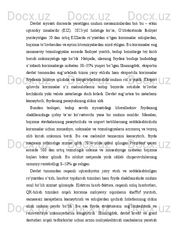 Davlat   siyosati   doirasida   yaratilgan   muhim   mexanizmlardan   biri   bu   –   erkin
iqtisodiy   zonalardir   (EIZ).   2023-yil   holatiga   ko‘ra,   O‘zbekistonda   faoliyat
yuritayotgan   20   dan   ortiq   EIZlarda   ro‘yxatdan   o‘tgan   korxonalar   soliqlardan,
bojxona to‘lovlaridan va ayrim litsenziyalardan ozod etilgan. Bu korxonalar eng
zamonaviy   texnologiyalar   asosida   faoliyat   yuritib,   tashqi   bozorlarga   tez   kirib
borish   imkoniyatiga   ega   bo‘ldi.   Natijada,   ularning   foydasi   boshqa   hududdagi
o‘xshash korxonalarga nisbatan 30–35% yuqori bo‘lgan.Shuningdek, eksportni
davlat   tomonidan   sug‘urtalash   tizimi   joriy   etilishi   ham   eksportchi   korxonalar
foydasini   himoya   qilishda   va   barqarorlashtirishda   muhim   rol   o‘ynadi.   Eksport
qiluvchi   korxonalar   o‘z   mahsulotlarini   tashqi   bozorda   sotishda   to‘lovlar
kechikishi   yoki   valuta   xatarlariga   duch   keladi.   Davlat   sug‘urtasi   bu   xatarlarni
kamaytirib, foydaning pasayishining oldini oldi.
Bundan   tashqari,   tashqi   savdo   siyosatidagi   liberallashuv   foydaning
shakllanishiga   ijobiy   ta’sir   ko‘rsatuvchi   yana   bir   muhim   omildir.   Masalan,
bojxona   stavkalarining   pasaytirilishi   va   import   tartiblarining   soddalashtirilishi
korxonalar uchun xomashyo, uskunalar va texnologiyalarni arzonroq va tezroq
olib   kirish   imkonini   berdi.   Bu   esa   mahsulot   tannarxini   kamaytirib,   foyda
marjasini   oshirishga   xizmat   qildi.   2024-yilda   qabul   qilingan   Prezident   qarori
asosida   500   dan   ortiq   texnologik   uskuna   va   xomashyoga   nisbatan   bojxona
bojlari   bekor   qilindi.   Bu   islohot   natijasida   yirik   ishlab   chiqaruvchilarning
umumiy rentabelligi 8–10% ga oshgan.
Davlat   tomonidan   raqamli   iqtisodiyotni   joriy   etish   va   soddalashtirilgan
ro‘yxatdan o‘tish, hisobot topshirish tizimlari ham foyda shakllanishida muhim
omil bo‘lib xizmat qilmoqda. Elektron hisob-faktura, raqamli soliq hisobotlari,
QR-bilish   tizimlari   orqali   korxona   moliyaviy   oqimlarini   shaffof   yuritish,
samarasiz   xarajatlarni   kamaytirish   va   soliqlardan   qochish   holatlarining   oldini
olish   imkoni   paydo   bo‘ldi.   Bu   esa   foyda   strukturasini   sog‘lomlashtirdi   va
reinvestitsiya   imkoniyatlarini   kengaytirdi.   Shuningdek,   davlat   kredit   va   grant
dasturlari orqali tadbirkorlar uchun arzon moliyalashtirish manbalarini yaratish 