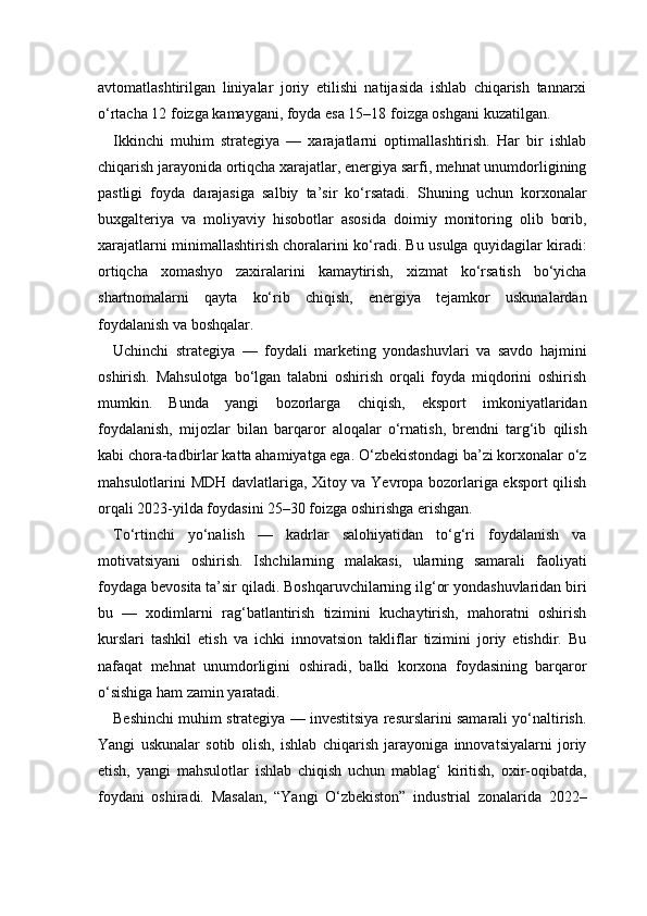avtomatlashtirilgan   liniyalar   joriy   etilishi   natijasida   ishlab   chiqarish   tannarxi
o‘rtacha 12 foizga kamaygani, foyda esa 15–18 foizga oshgani kuzatilgan.
Ikkinchi   muhim   strategiya   —   xarajatlarni   optimallashtirish.   Har   bir   ishlab
chiqarish jarayonida ortiqcha xarajatlar, energiya sarfi, mehnat unumdorligining
pastligi   foyda   darajasiga   salbiy   ta’sir   ko‘rsatadi.   Shuning   uchun   korxonalar
buxgalteriya   va   moliyaviy   hisobotlar   asosida   doimiy   monitoring   olib   borib,
xarajatlarni minimallashtirish choralarini ko‘radi. Bu usulga quyidagilar kiradi:
ortiqcha   xomashyo   zaxiralarini   kamaytirish,   xizmat   ko‘rsatish   bo‘yicha
shartnomalarni   qayta   ko‘rib   chiqish,   energiya   tejamkor   uskunalardan
foydalanish va boshqalar.
Uchinchi   strategiya   —   foydali   marketing   yondashuvlari   va   savdo   hajmini
oshirish.   Mahsulotga   bo‘lgan   talabni   oshirish   orqali   foyda   miqdorini   oshirish
mumkin.   Bunda   yangi   bozorlarga   chiqish,   eksport   imkoniyatlaridan
foydalanish,   mijozlar   bilan   barqaror   aloqalar   o‘rnatish,   brendni   targ‘ib   qilish
kabi chora-tadbirlar katta ahamiyatga ega. O‘zbekistondagi ba’zi korxonalar o‘z
mahsulotlarini MDH davlatlariga, Xitoy va Yevropa bozorlariga eksport qilish
orqali 2023-yilda foydasini 25–30 foizga oshirishga erishgan.
To‘rtinchi   yo‘nalish   —   kadrlar   salohiyatidan   to‘g‘ri   foydalanish   va
motivatsiyani   oshirish.   Ishchilarning   malakasi,   ularning   samarali   faoliyati
foydaga bevosita ta’sir qiladi. Boshqaruvchilarning ilg‘or yondashuvlaridan biri
bu   —   xodimlarni   rag‘batlantirish   tizimini   kuchaytirish,   mahoratni   oshirish
kurslari   tashkil   etish   va   ichki   innovatsion   takliflar   tizimini   joriy   etishdir.   Bu
nafaqat   mehnat   unumdorligini   oshiradi,   balki   korxona   foydasining   barqaror
o‘sishiga ham zamin yaratadi.
Beshinchi muhim strategiya — investitsiya resurslarini samarali yo‘naltirish.
Yangi   uskunalar   sotib   olish,   ishlab   chiqarish   jarayoniga   innovatsiyalarni   joriy
etish,   yangi   mahsulotlar   ishlab   chiqish   uchun   mablag‘   kiritish,   oxir-oqibatda,
foydani   oshiradi.   Masalan,   “Yangi   O‘zbekiston”   industrial   zonalarida   2022– 