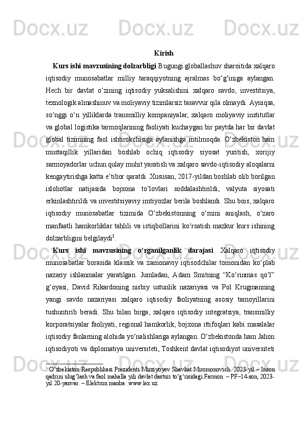 Kirish
Kurs ishi mavzusining dolzarbligi   Bugungi globallashuv sharoitida xalqaro
iqtisodiy   munosabatlar   milliy   taraqqiyotning   ajralmas   bo‘g‘iniga   aylangan.
Hech   bir   davlat   o‘zining   iqtisodiy   yuksalishini   xalqaro   savdo,   investitsiya,
texnologik almashinuv va moliyaviy tizimlarsiz tasavvur qila olmaydi. Ayniqsa,
so‘nggi   o‘n   yilliklarda   transmilliy   kompaniyalar,   xalqaro   moliyaviy   institutlar
va global logistika tarmoqlarining faoliyati kuchaygan bir paytda har bir davlat
global   tizimning   faol   ishtirokchisiga   aylanishga   intilmoqda.   O‘zbekiston   ham
mustaqillik   yillaridan   boshlab   ochiq   iqtisodiy   siyosat   yuritish,   xorijiy
sarmoyadorlar uchun qulay muhit yaratish va xalqaro savdo-iqtisodiy aloqalarni
kengaytirishga katta e’tibor qaratdi. Xususan, 2017-yildan boshlab olib borilgan
islohotlar   natijasida   bojxona   to‘lovlari   soddalashtirildi,   valyuta   siyosati
erkinlashtirildi va investitsiyaviy imtiyozlar berila boshlandi. Shu bois, xalqaro
iqtisodiy   munosabatlar   tizimida   O‘zbekistonning   o‘rnini   aniqlash,   o‘zaro
manfaatli   hamkorliklar   tahlili   va   istiqbollarini   ko‘rsatish   mazkur   kurs   ishining
dolzarbligini belgilaydi 1
.
Kurs   ishi   mavzusining   o‘rganilganlik   darajasi   Xalqaro   iqtisodiy
munosabatlar   borasida   klassik   va   zamonaviy   iqtisodchilar   tomonidan   ko‘plab
nazariy   ishlanmalar   yaratilgan.   Jumladan,   Adam   Smitning   “Ko‘rinmas   qo‘l”
g‘oyasi,   David   Rikardoning   nisbiy   ustunlik   nazariyasi   va   Pol   Krugmanning
yangi   savdo   nazariyasi   xalqaro   iqtisodiy   faoliyatning   asosiy   tamoyillarini
tushuntirib   beradi.   Shu   bilan   birga,   xalqaro   iqtisodiy   integratsiya,   transmilliy
korporatsiyalar faoliyati, regional hamkorlik, bojxona ittifoqlari kabi masalalar
iqtisodiy fanlarning alohida yo‘nalishlariga aylangan. O‘zbekistonda ham Jahon
iqtisodiyoti va diplomatiya universiteti, Toshkent davlat iqtisodiyot universiteti
1
  O‘zbekiston Respublikasi Prezidenti Mirziyoyev Shavkat Miromonovich. 2023-yil – Inson
qadrini ulug‘lash va faol mahalla yili davlat dasturi to‘g‘risidagi Farmon. – PF–14-son, 2023-
yil 20-yanvar. – Elektron manba: www.lex.uz 